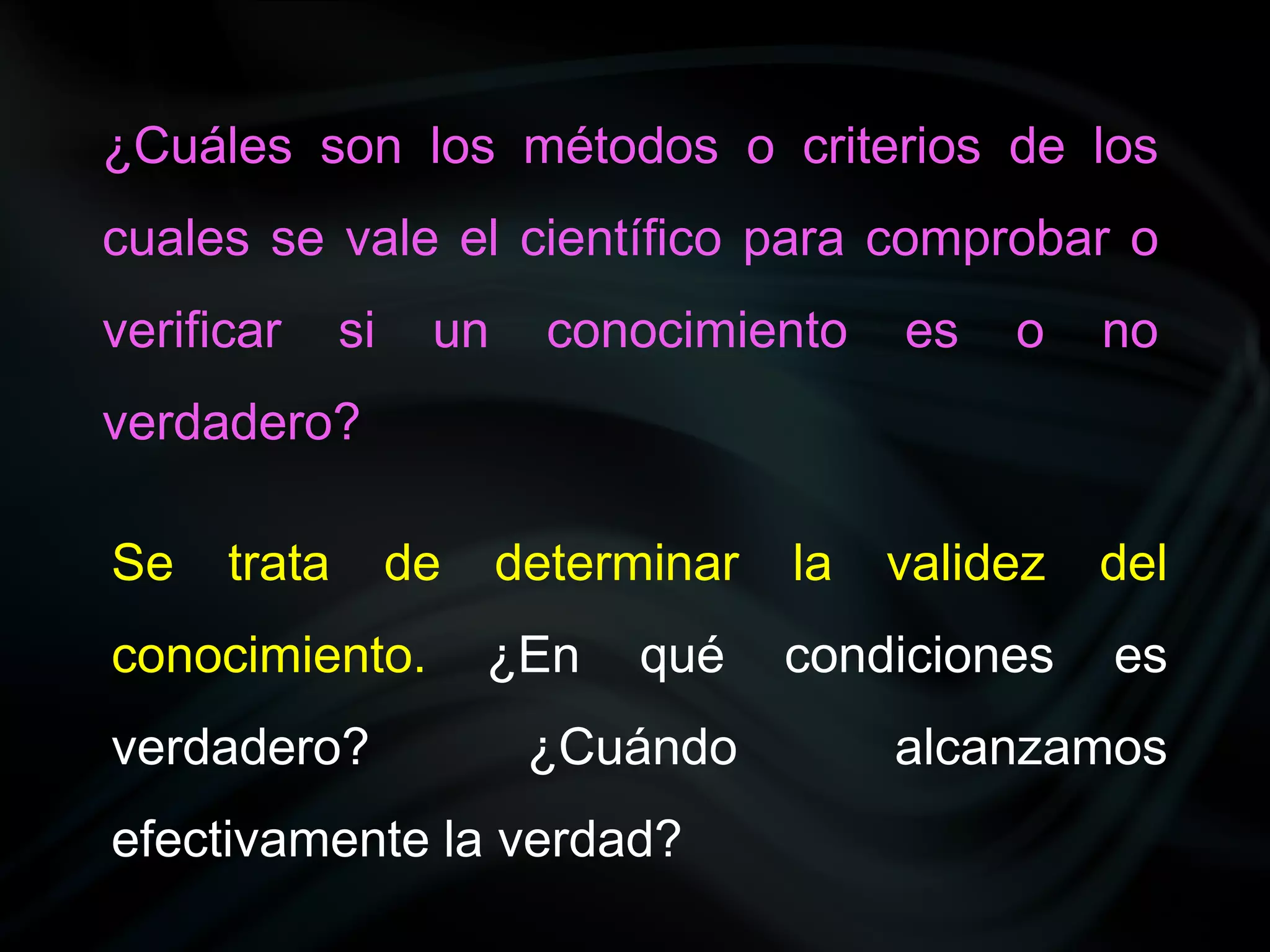 ¿Cuáles son los métodos o criterios de los
cuales se vale el científico para comprobar o
verificar     si    un     conocimiento    es   o    no
verdadero?

Se    trata        de    determinar   la   validez   del
conocimiento.           ¿En   qué     condiciones    es
verdadero?                ¿Cuándo          alcanzamos
efectivamente la verdad?
 