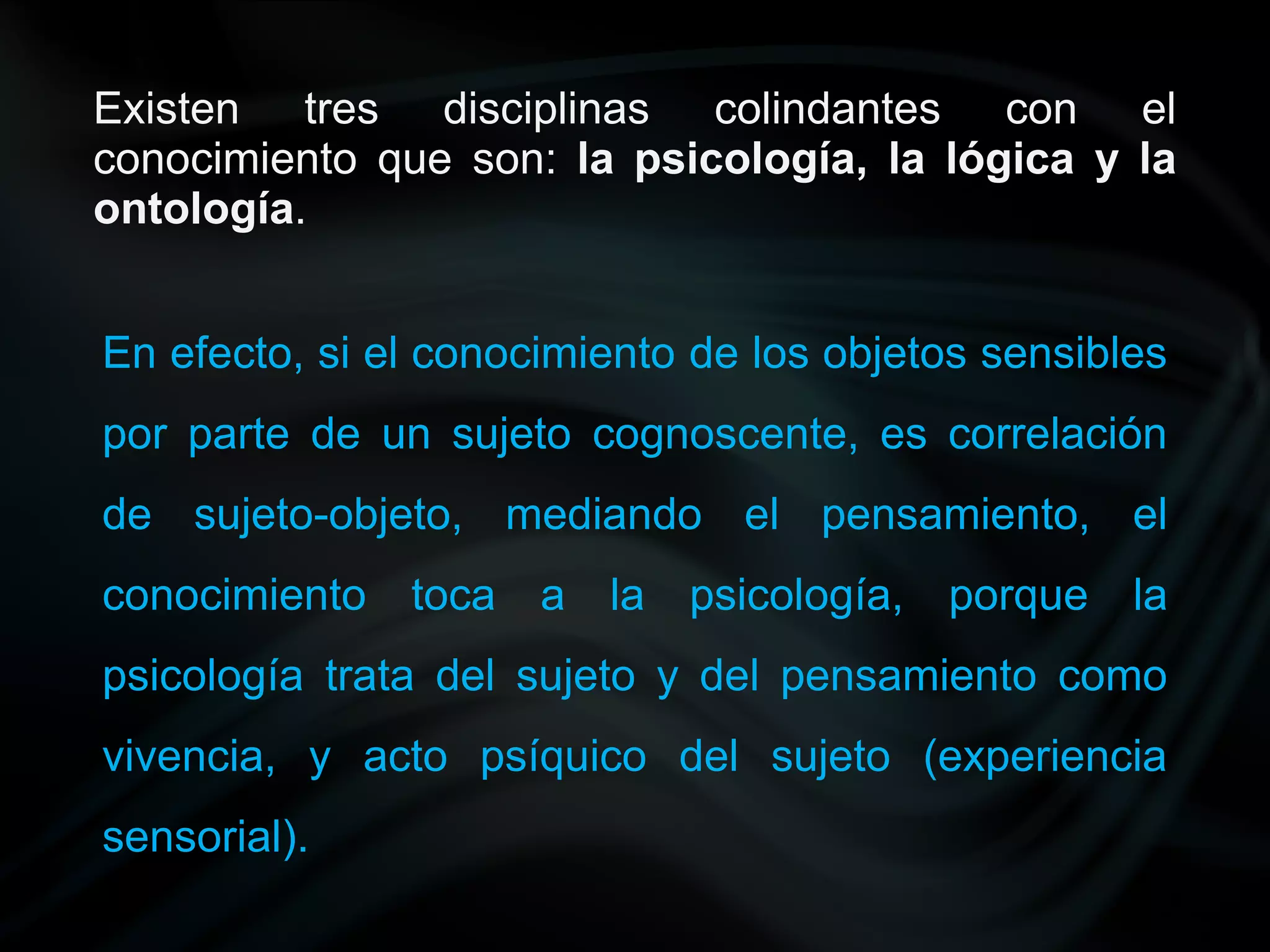 Existen tres disciplinas colindantes con el
conocimiento que son: la psicología, la lógica y la
ontología.


En efecto, si el conocimiento de los objetos sensibles
por parte de un sujeto cognoscente, es correlación
de sujeto-objeto, mediando el pensamiento, el
conocimiento   toca a la psicología,      porque la
psicología trata del sujeto y del pensamiento como
vivencia, y acto psíquico del sujeto (experiencia
sensorial).
 