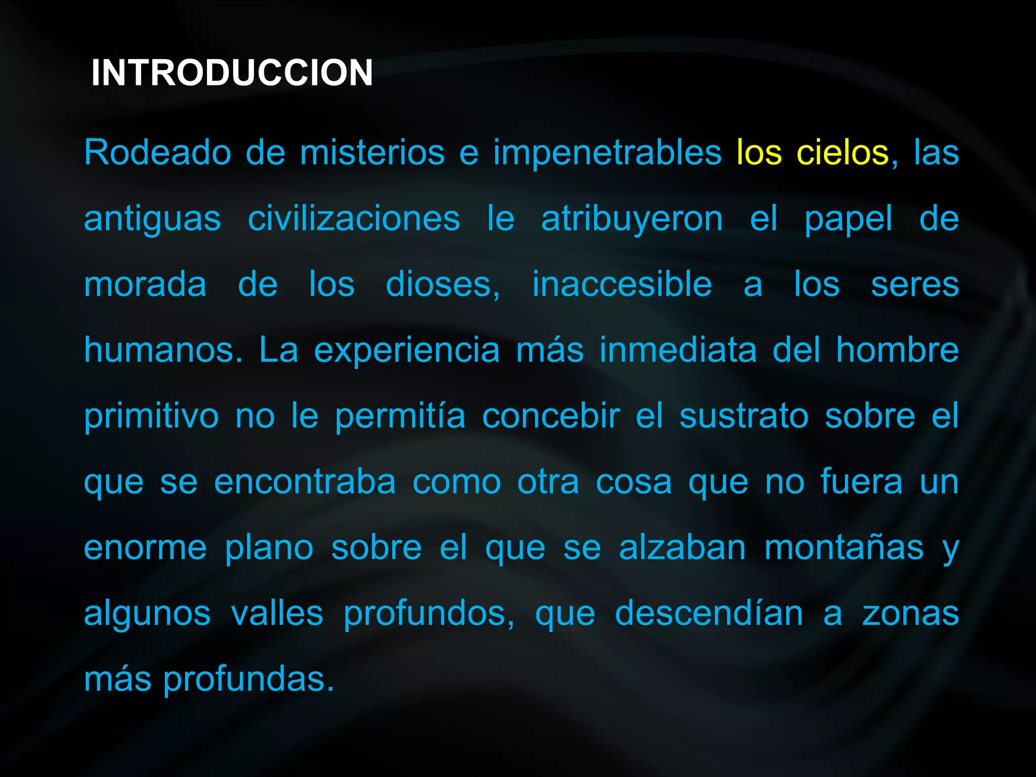 INTRODUCCION

Rodeado de misterios e impenetrables los cielos, las
antiguas civilizaciones le atribuyeron el papel de
morada de los dioses, inaccesible a los seres
humanos. La experiencia más inmediata del hombre
primitivo no le permitía concebir el sustrato sobre el
que se encontraba como otra cosa que no fuera un
enorme plano sobre el que se alzaban montañas y
algunos valles profundos, que descendían a zonas
más profundas.
 