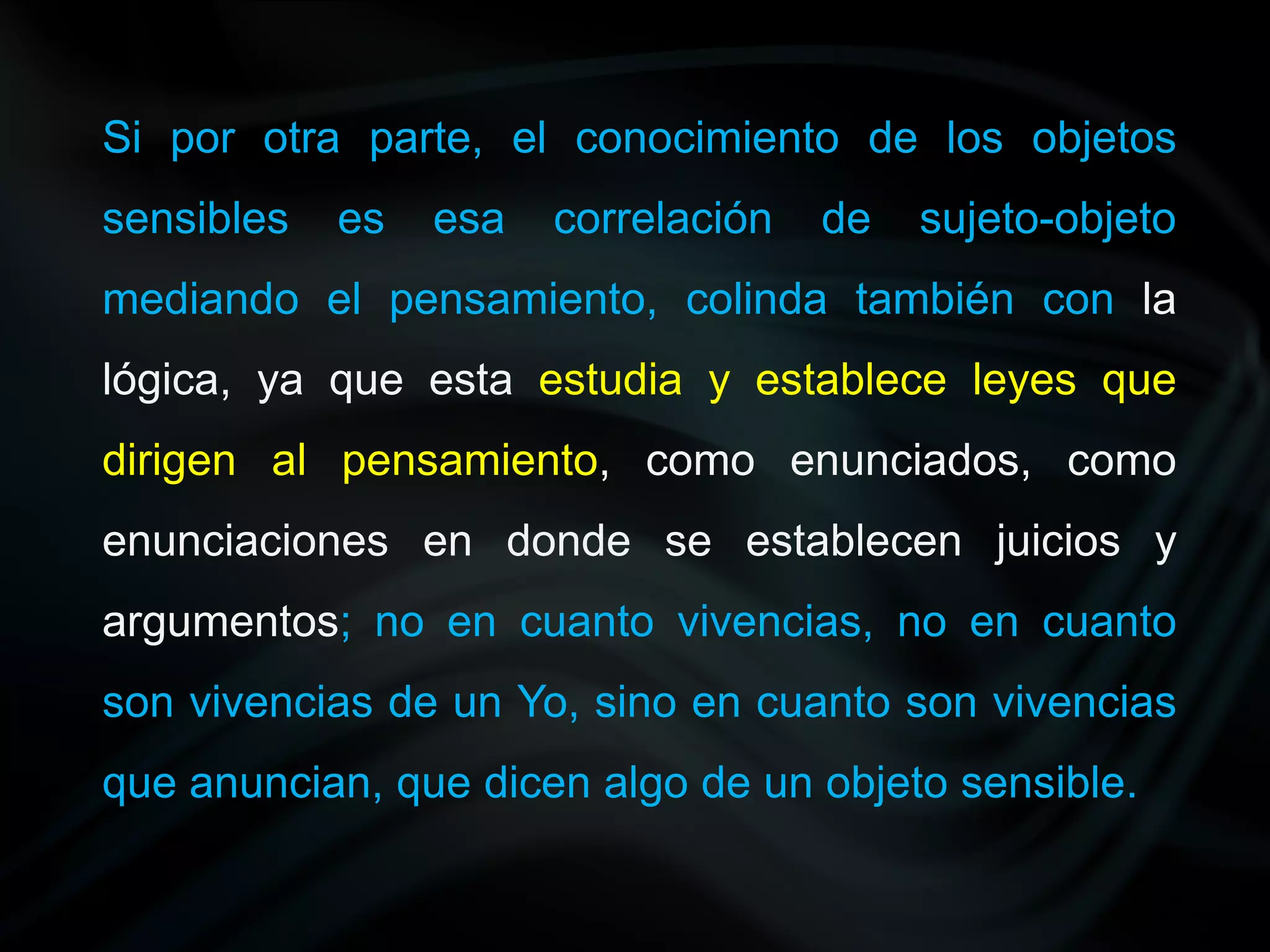 Si por otra parte, el conocimiento de los objetos
sensibles   es   esa   correlación   de   sujeto-objeto
mediando el pensamiento, colinda también con la
lógica, ya que esta estudia y establece leyes que
dirigen al pensamiento, como enunciados, como
enunciaciones en donde se establecen juicios y
argumentos; no en cuanto vivencias, no en cuanto
son vivencias de un Yo, sino en cuanto son vivencias
que anuncian, que dicen algo de un objeto sensible.
 