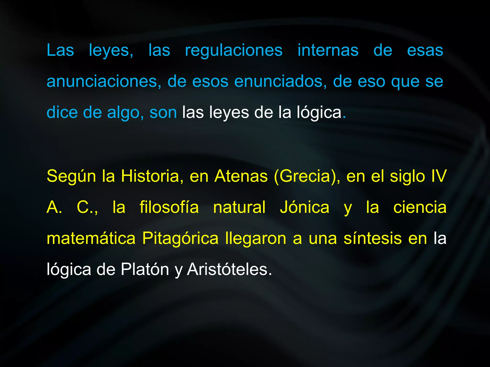 Las leyes, las regulaciones internas de esas
anunciaciones, de esos enunciados, de eso que se
dice de algo, son las leyes de la lógica.


Según la Historia, en Atenas (Grecia), en el siglo IV
A. C., la filosofía natural Jónica y la ciencia
matemática Pitagórica llegaron a una síntesis en la
lógica de Platón y Aristóteles.
 