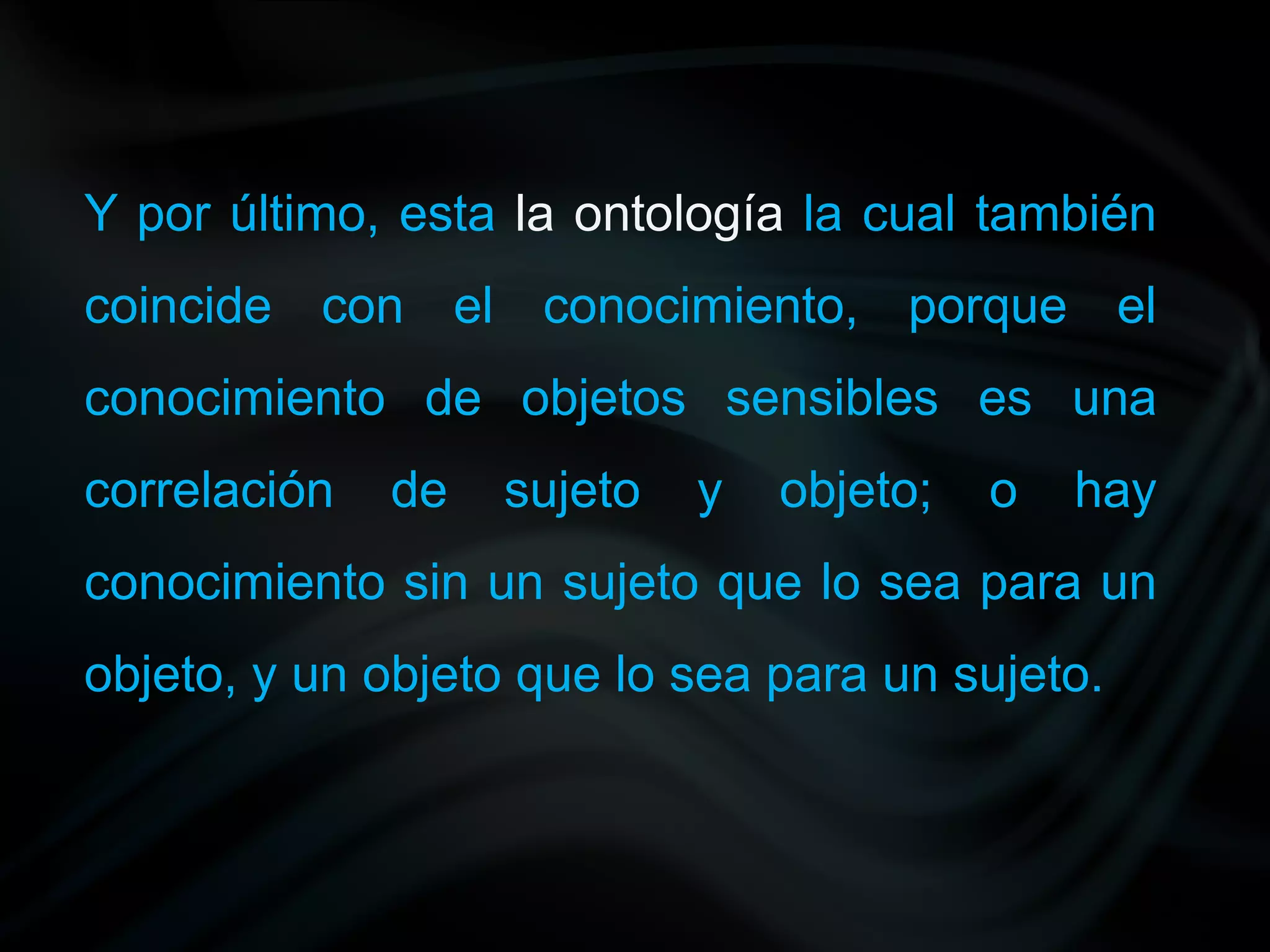 Y por último, esta la ontología la cual también
coincide con el conocimiento, porque el
conocimiento de objetos sensibles es una
correlación   de   sujeto   y   objeto;   o   hay
conocimiento sin un sujeto que lo sea para un
objeto, y un objeto que lo sea para un sujeto.
 