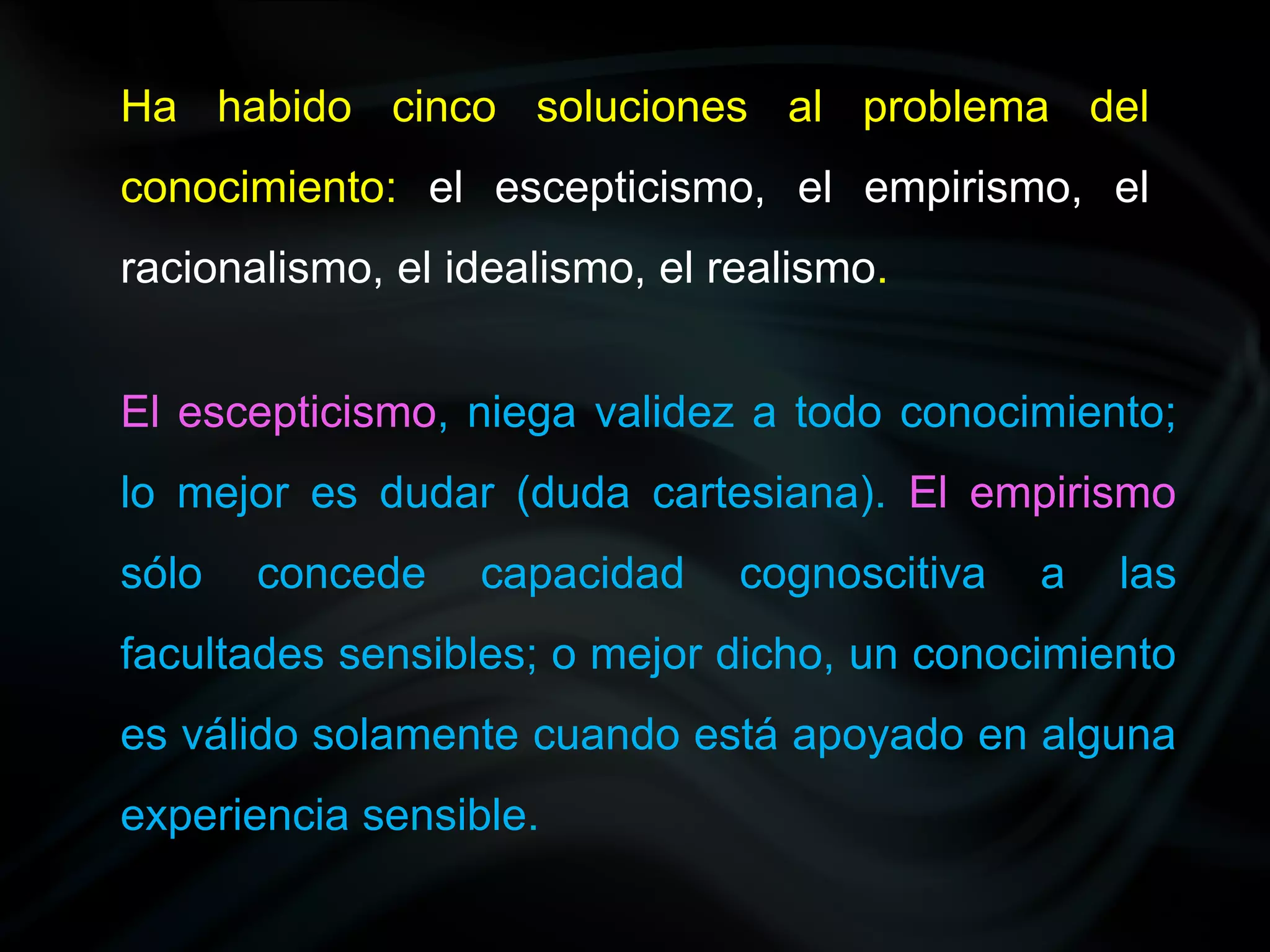 Ha habido cinco soluciones al problema del
conocimiento: el escepticismo, el empirismo, el
racionalismo, el idealismo, el realismo.


El escepticismo, niega validez a todo conocimiento;
lo mejor es dudar (duda cartesiana). El empirismo
sólo   concede    capacidad     cognoscitiva   a   las
facultades sensibles; o mejor dicho, un conocimiento
es válido solamente cuando está apoyado en alguna
experiencia sensible.
 