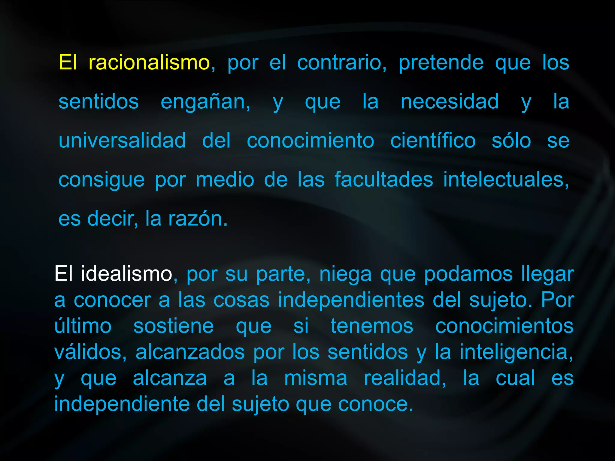 El racionalismo, por el contrario, pretende que los
sentidos engañan, y que la necesidad y la
universalidad del conocimiento científico sólo se
consigue por medio de las facultades intelectuales,
es decir, la razón.

El idealismo, por su parte, niega que podamos llegar
a conocer a las cosas independientes del sujeto. Por
último sostiene que si tenemos conocimientos
válidos, alcanzados por los sentidos y la inteligencia,
y que alcanza a la misma realidad, la cual es
independiente del sujeto que conoce.
 