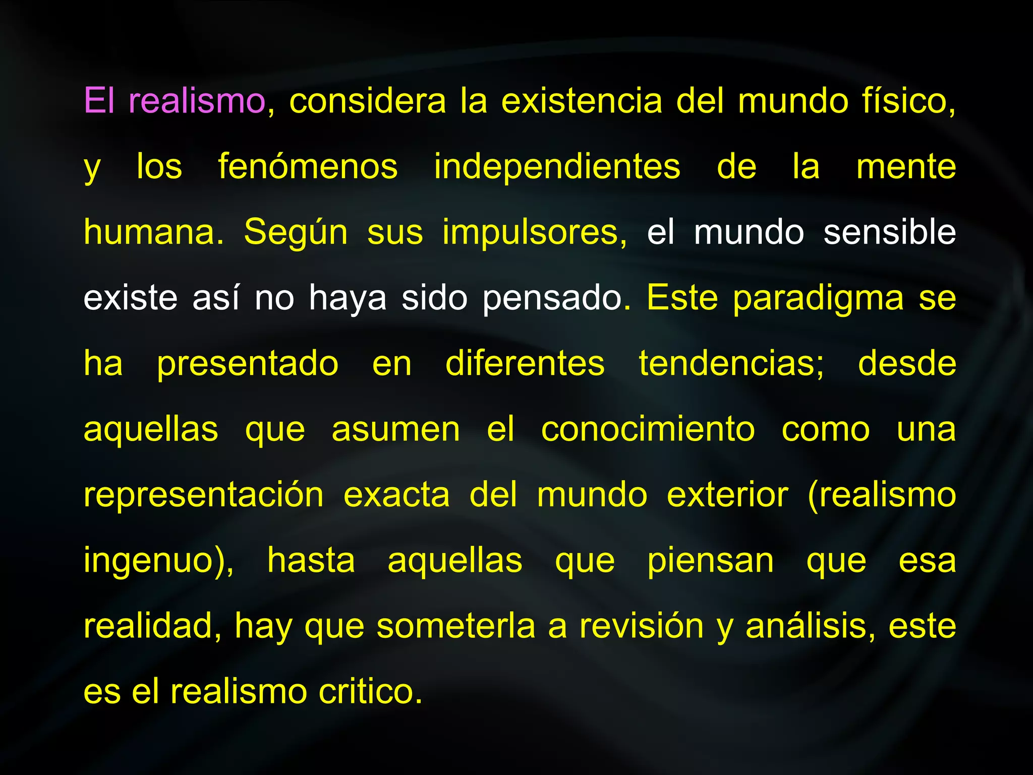 El realismo, considera la existencia del mundo físico,
y los fenómenos independientes de la mente
humana. Según sus impulsores, el mundo sensible
existe así no haya sido pensado. Este paradigma se
ha presentado en diferentes tendencias; desde
aquellas que asumen el conocimiento como una
representación exacta del mundo exterior (realismo
ingenuo), hasta aquellas que piensan que esa
realidad, hay que someterla a revisión y análisis, este
es el realismo critico.
 