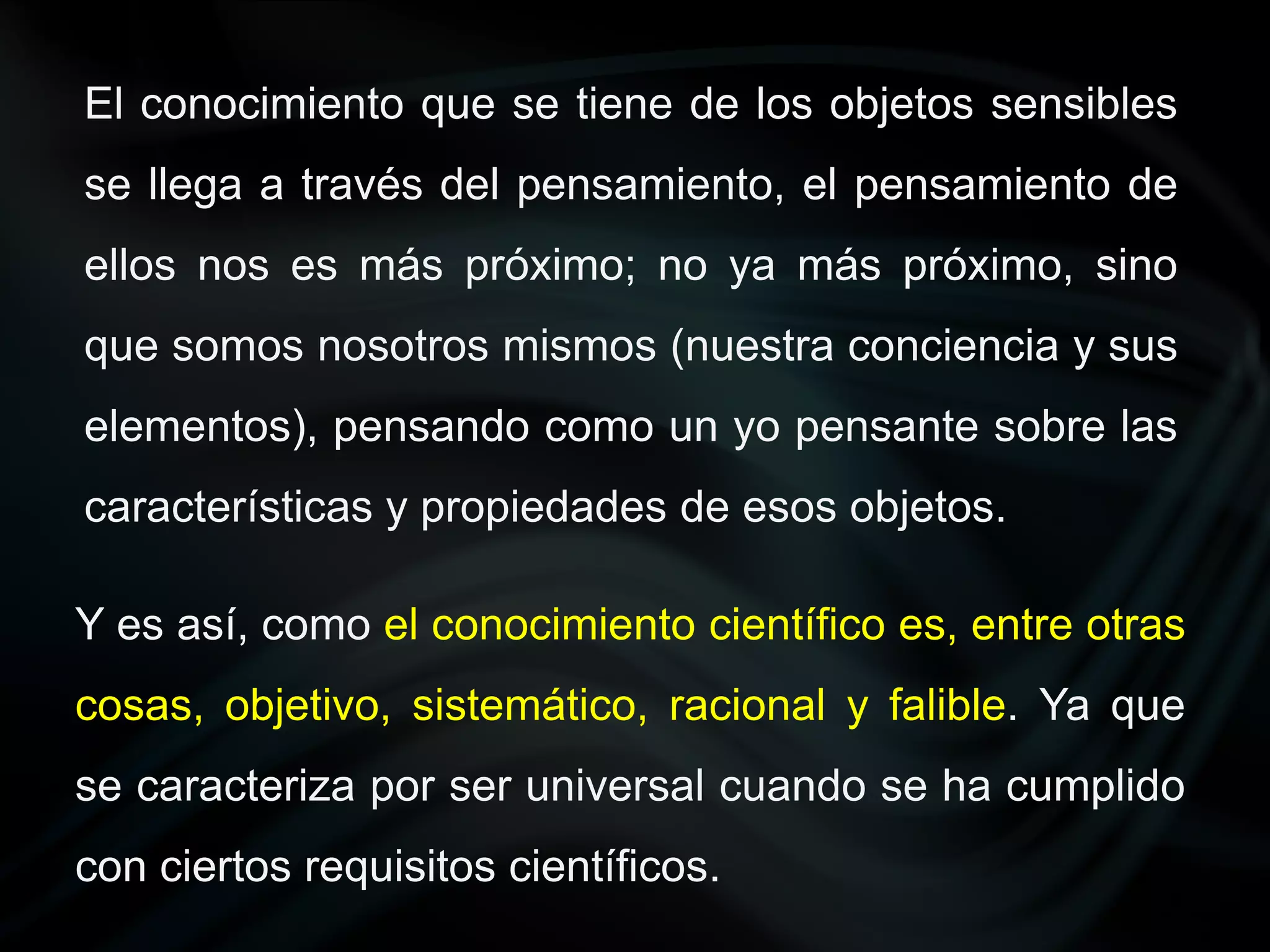 El conocimiento que se tiene de los objetos sensibles
se llega a través del pensamiento, el pensamiento de
ellos nos es más próximo; no ya más próximo, sino
que somos nosotros mismos (nuestra conciencia y sus
elementos), pensando como un yo pensante sobre las
características y propiedades de esos objetos.

Y es así, como el conocimiento científico es, entre otras
cosas, objetivo, sistemático, racional y falible. Ya que
se caracteriza por ser universal cuando se ha cumplido
con ciertos requisitos científicos.
 