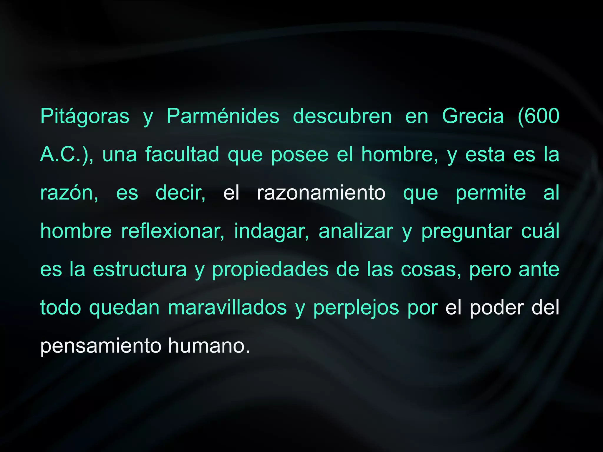 Pitágoras y Parménides descubren en Grecia (600
A.C.), una facultad que posee el hombre, y esta es la
razón, es decir, el razonamiento que permite al
hombre reflexionar, indagar, analizar y preguntar cuál
es la estructura y propiedades de las cosas, pero ante
todo quedan maravillados y perplejos por el poder del
pensamiento humano.
 