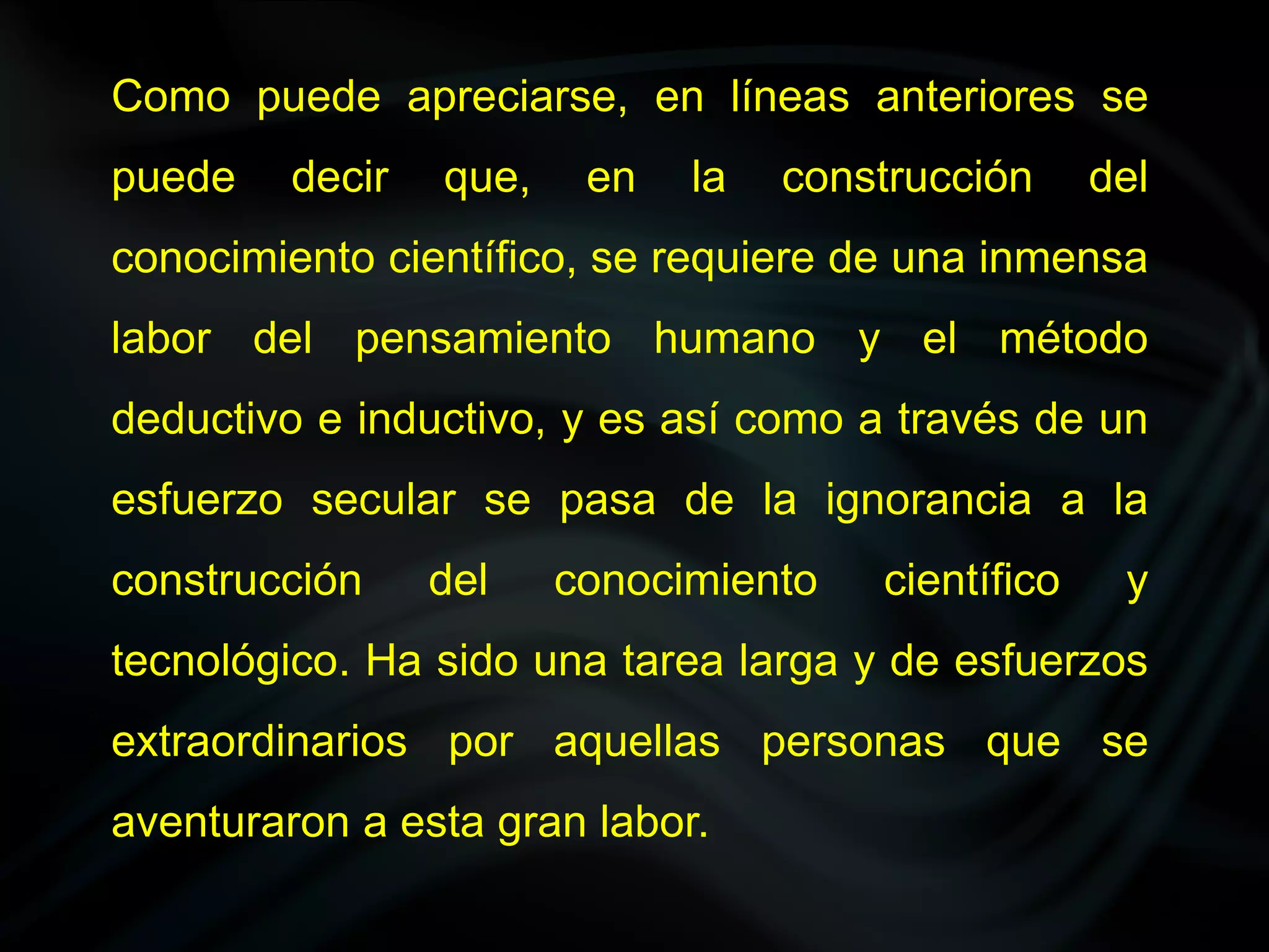 Como puede apreciarse, en líneas anteriores se
puede    decir   que,    en   la   construcción     del
conocimiento científico, se requiere de una inmensa
labor del pensamiento humano y el método
deductivo e inductivo, y es así como a través de un
esfuerzo secular se pasa de la ignorancia a la
construcción     del    conocimiento   científico    y
tecnológico. Ha sido una tarea larga y de esfuerzos
extraordinarios por aquellas personas que se
aventuraron a esta gran labor.
 