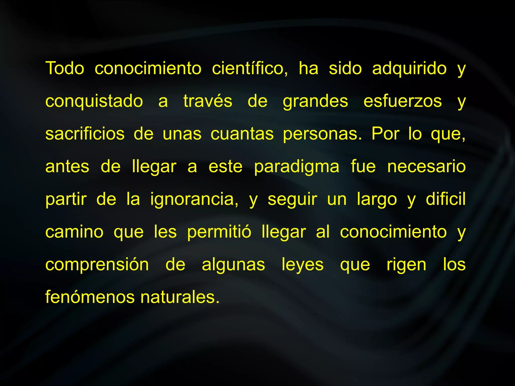 Todo conocimiento científico, ha sido adquirido y
conquistado a través de grandes esfuerzos y
sacrificios de unas cuantas personas. Por lo que,
antes de llegar a este paradigma fue necesario
partir de la ignorancia, y seguir un largo y dificil
camino que les permitió llegar al conocimiento y
comprensión de algunas leyes que rigen los
fenómenos naturales.
 