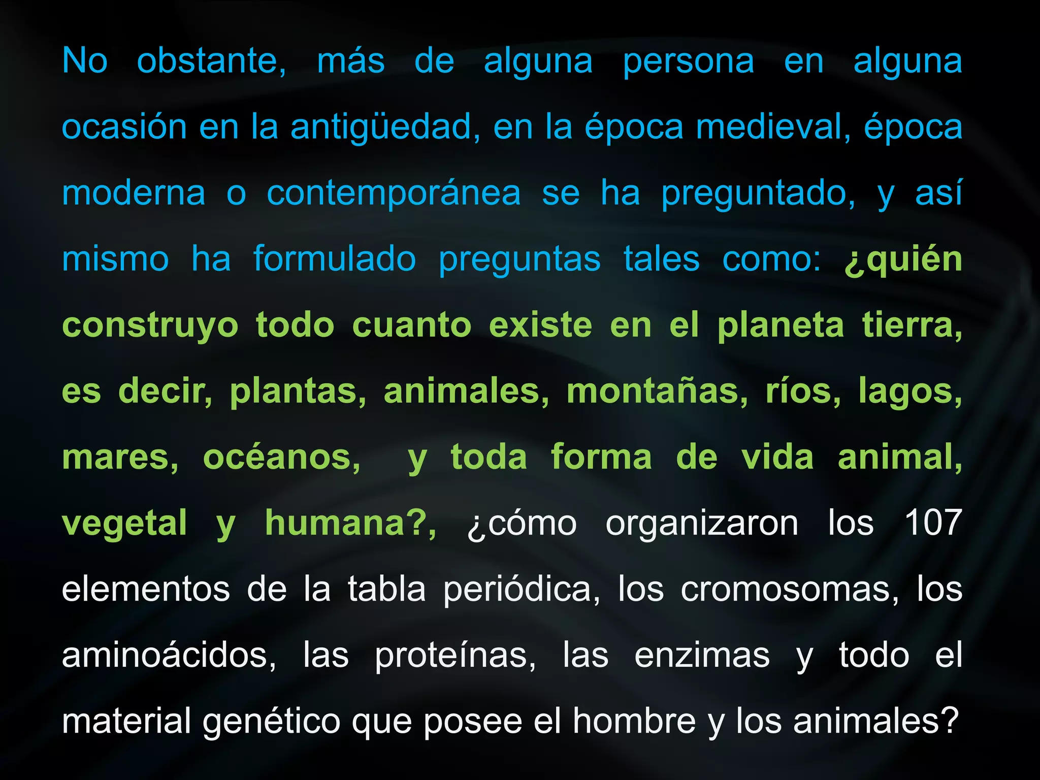 No obstante, más de alguna persona en alguna
ocasión en la antigüedad, en la época medieval, época
moderna o contemporánea se ha preguntado, y así
mismo ha formulado preguntas tales como: ¿quién
construyo todo cuanto existe en el planeta tierra,
es decir, plantas, animales, montañas, ríos, lagos,
mares, océanos,     y toda forma de vida animal,
vegetal y humana?, ¿cómo organizaron los 107
elementos de la tabla periódica, los cromosomas, los
aminoácidos, las proteínas, las enzimas y todo el
material genético que posee el hombre y los animales?
 