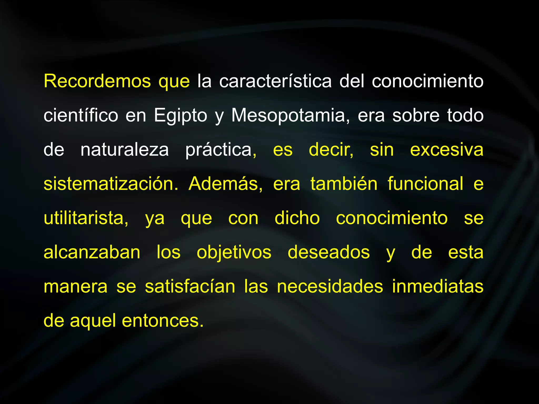 Recordemos que la característica del conocimiento
científico en Egipto y Mesopotamia, era sobre todo
de naturaleza práctica, es decir, sin excesiva
sistematización. Además, era también funcional e
utilitarista, ya que con dicho conocimiento se
alcanzaban los objetivos deseados y de esta
manera se satisfacían las necesidades inmediatas
de aquel entonces.
 
