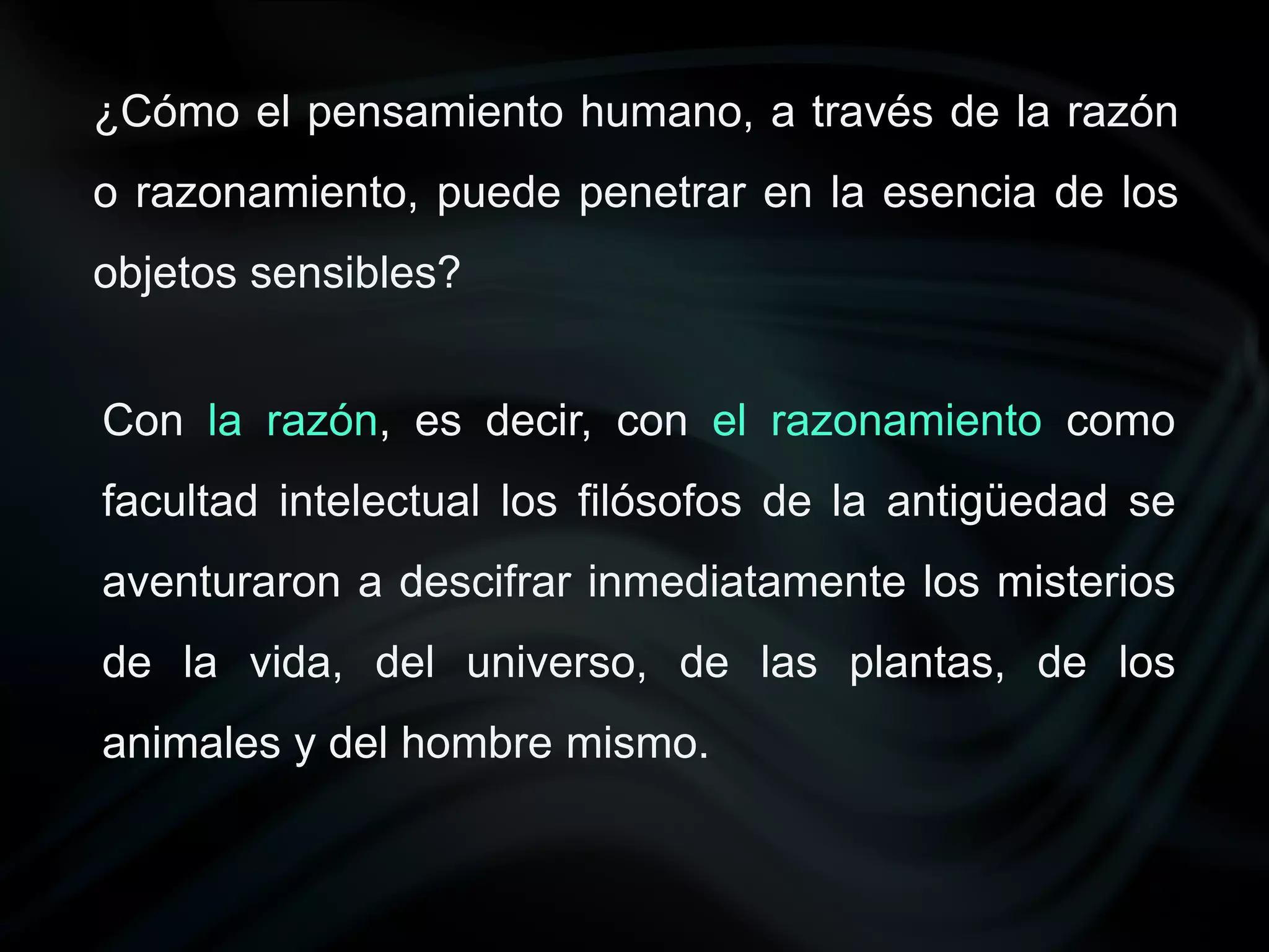 ¿Cómo el pensamiento humano, a través de la razón
o razonamiento, puede penetrar en la esencia de los
objetos sensibles?


Con la razón, es decir, con el razonamiento como
facultad intelectual los filósofos de la antigüedad se
aventuraron a descifrar inmediatamente los misterios
de la vida, del universo, de las plantas, de los
animales y del hombre mismo.
 