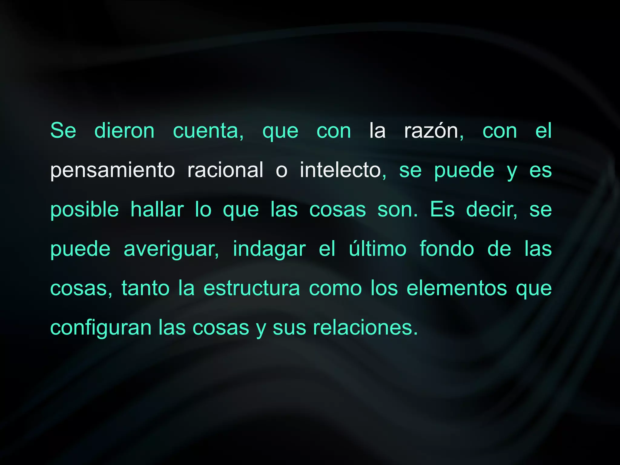 Se dieron cuenta, que con la razón, con el
pensamiento racional o intelecto, se puede y es
posible hallar lo que las cosas son. Es decir, se
puede averiguar, indagar el último fondo de las
cosas, tanto la estructura como los elementos que
configuran las cosas y sus relaciones.
 