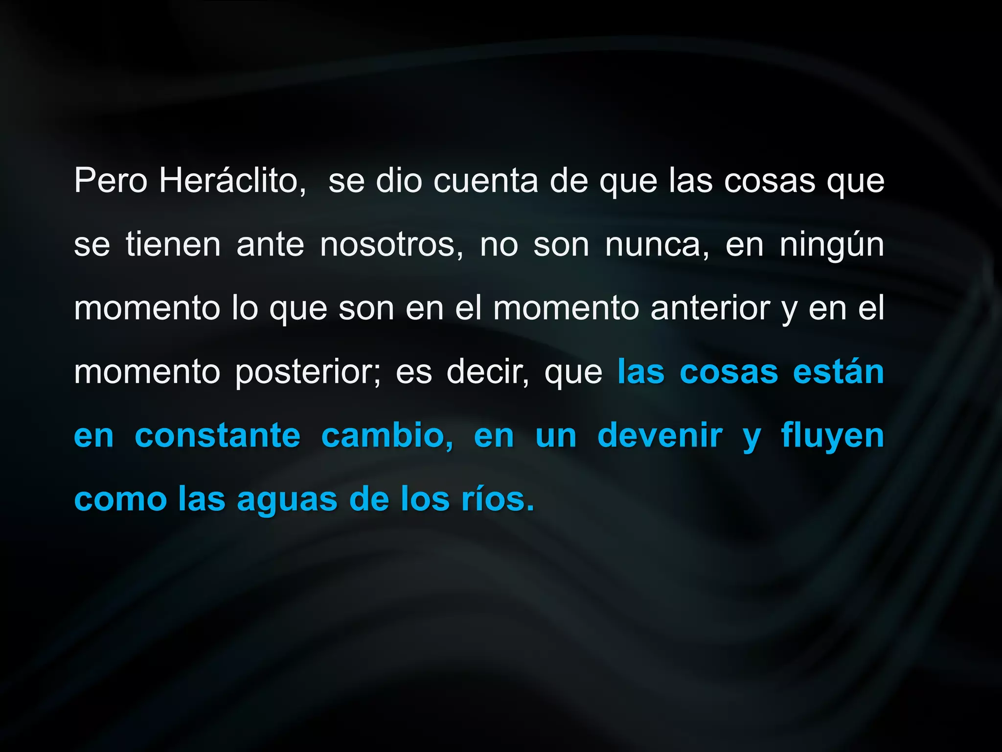 Pero Heráclito, se dio cuenta de que las cosas que
se tienen ante nosotros, no son nunca, en ningún
momento lo que son en el momento anterior y en el
momento posterior; es decir, que las cosas están
en constante cambio, en un devenir y fluyen
como las aguas de los ríos.
 