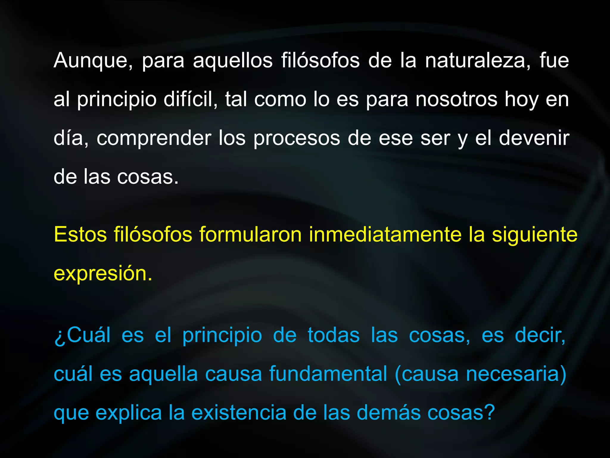 Aunque, para aquellos filósofos de la naturaleza, fue
al principio difícil, tal como lo es para nosotros hoy en
día, comprender los procesos de ese ser y el devenir
de las cosas.

Estos filósofos formularon inmediatamente la siguiente
expresión.

¿Cuál es el principio de todas las cosas, es decir,
cuál es aquella causa fundamental (causa necesaria)
que explica la existencia de las demás cosas?
 