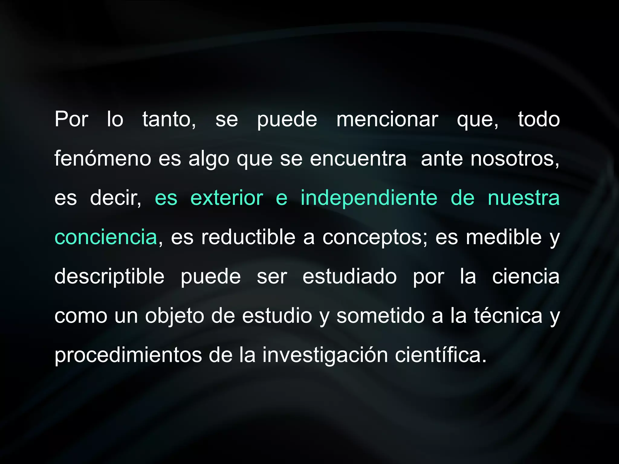Por lo tanto, se puede mencionar que, todo
fenómeno es algo que se encuentra ante nosotros,
es decir, es exterior e independiente de nuestra
conciencia, es reductible a conceptos; es medible y
descriptible puede ser estudiado por la ciencia
como un objeto de estudio y sometido a la técnica y
procedimientos de la investigación científica.
 