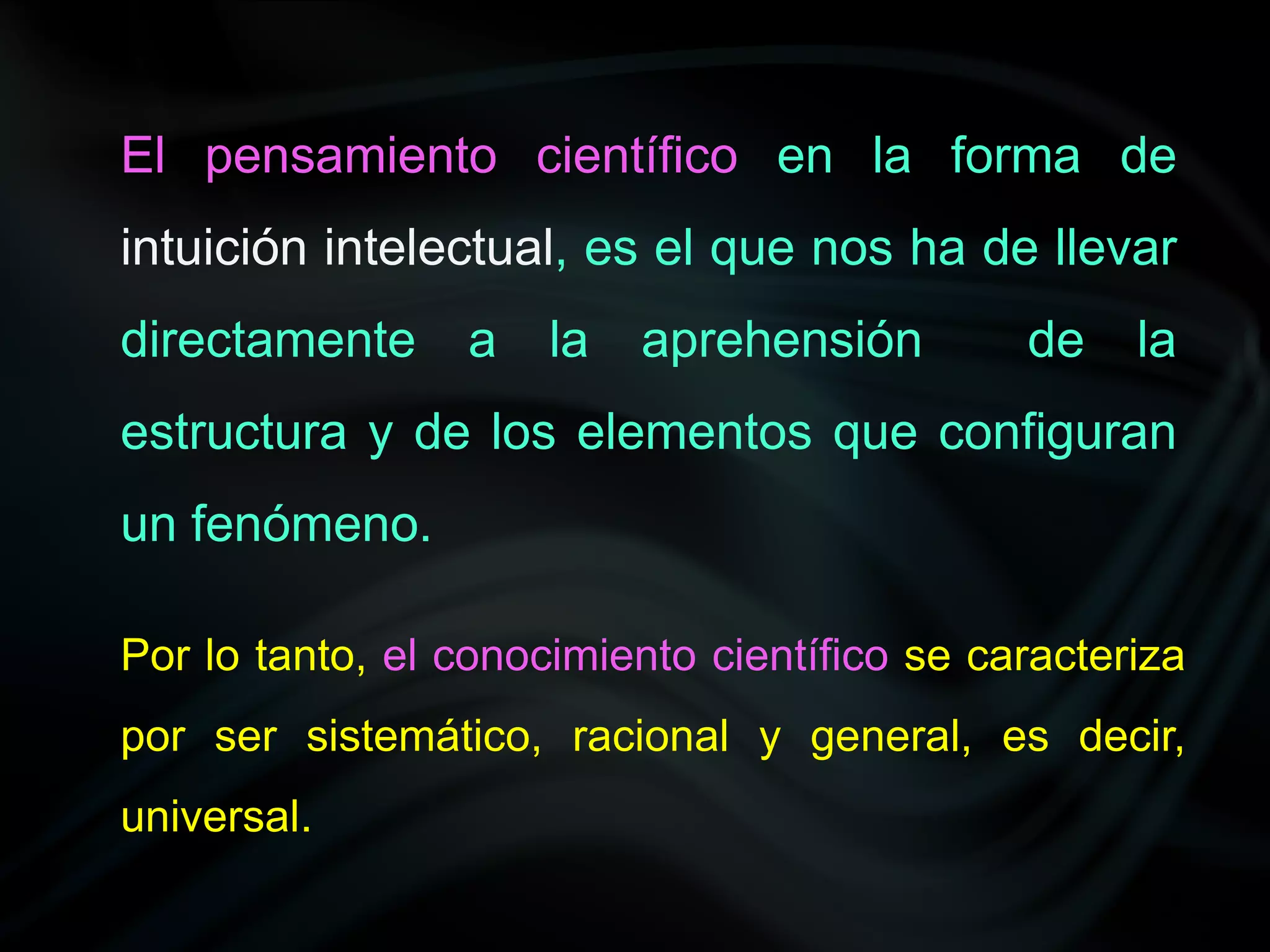 El pensamiento científico en la forma de
intuición intelectual, es el que nos ha de llevar
directamente     a    la   aprehensión        de    la
estructura y de los elementos que configuran
un fenómeno.

Por lo tanto, el conocimiento científico se caracteriza
por ser sistemático, racional y general, es decir,
universal.
 