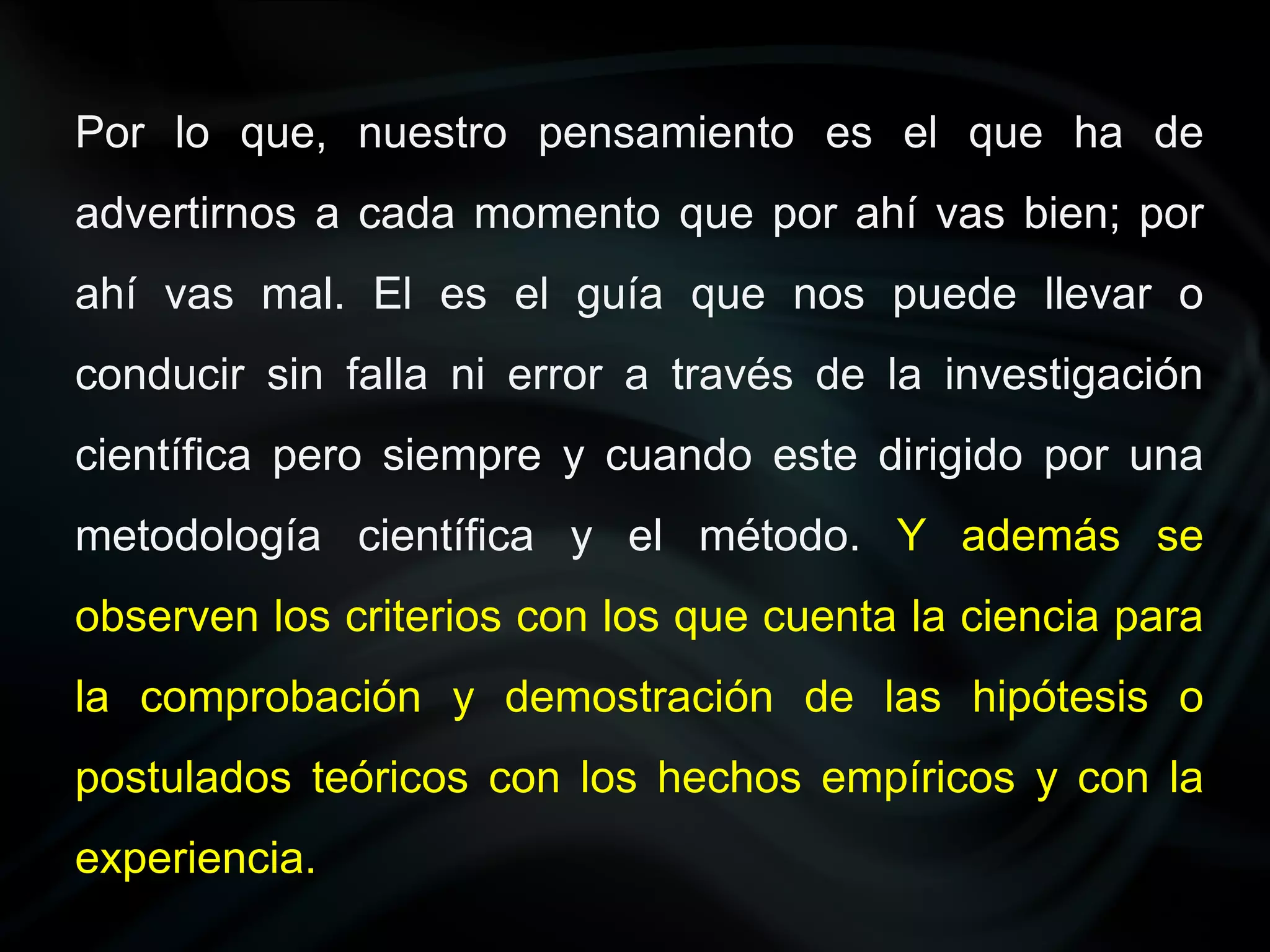 Por lo que, nuestro pensamiento es el que ha de
advertirnos a cada momento que por ahí vas bien; por
ahí vas mal. El es el guía que nos puede llevar o
conducir sin falla ni error a través de la investigación
científica pero siempre y cuando este dirigido por una
metodología científica y el método. Y además se
observen los criterios con los que cuenta la ciencia para
la comprobación y demostración de las hipótesis o
postulados teóricos con los hechos empíricos y con la
experiencia.
 