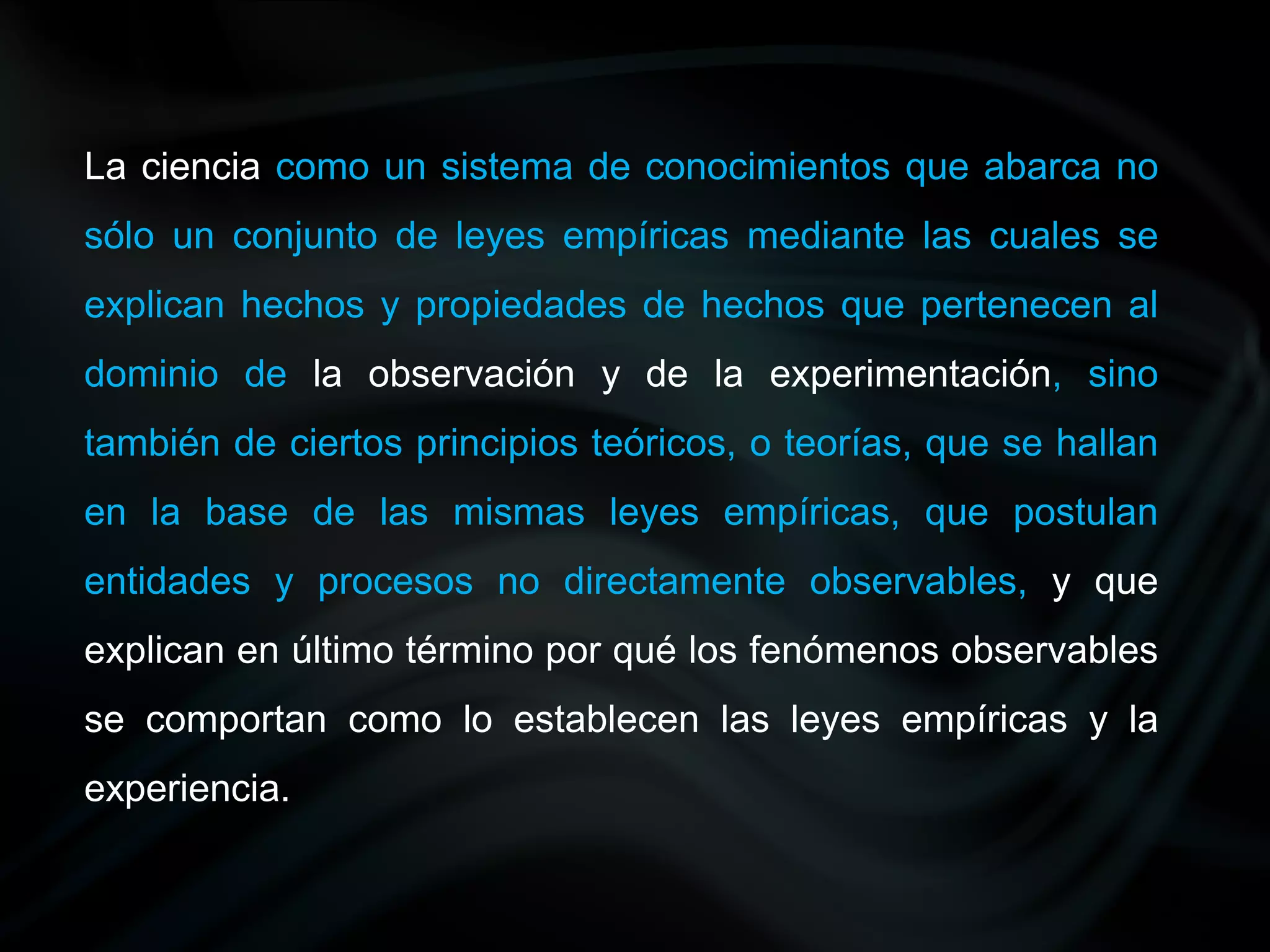 La ciencia como un sistema de conocimientos que abarca no
sólo un conjunto de leyes empíricas mediante las cuales se
explican hechos y propiedades de hechos que pertenecen al
dominio de la observación y de la experimentación, sino
también de ciertos principios teóricos, o teorías, que se hallan
en la base de las mismas leyes empíricas, que postulan
entidades y procesos no directamente observables, y que
explican en último término por qué los fenómenos observables
se comportan como lo establecen las leyes empíricas y la
experiencia.
 
