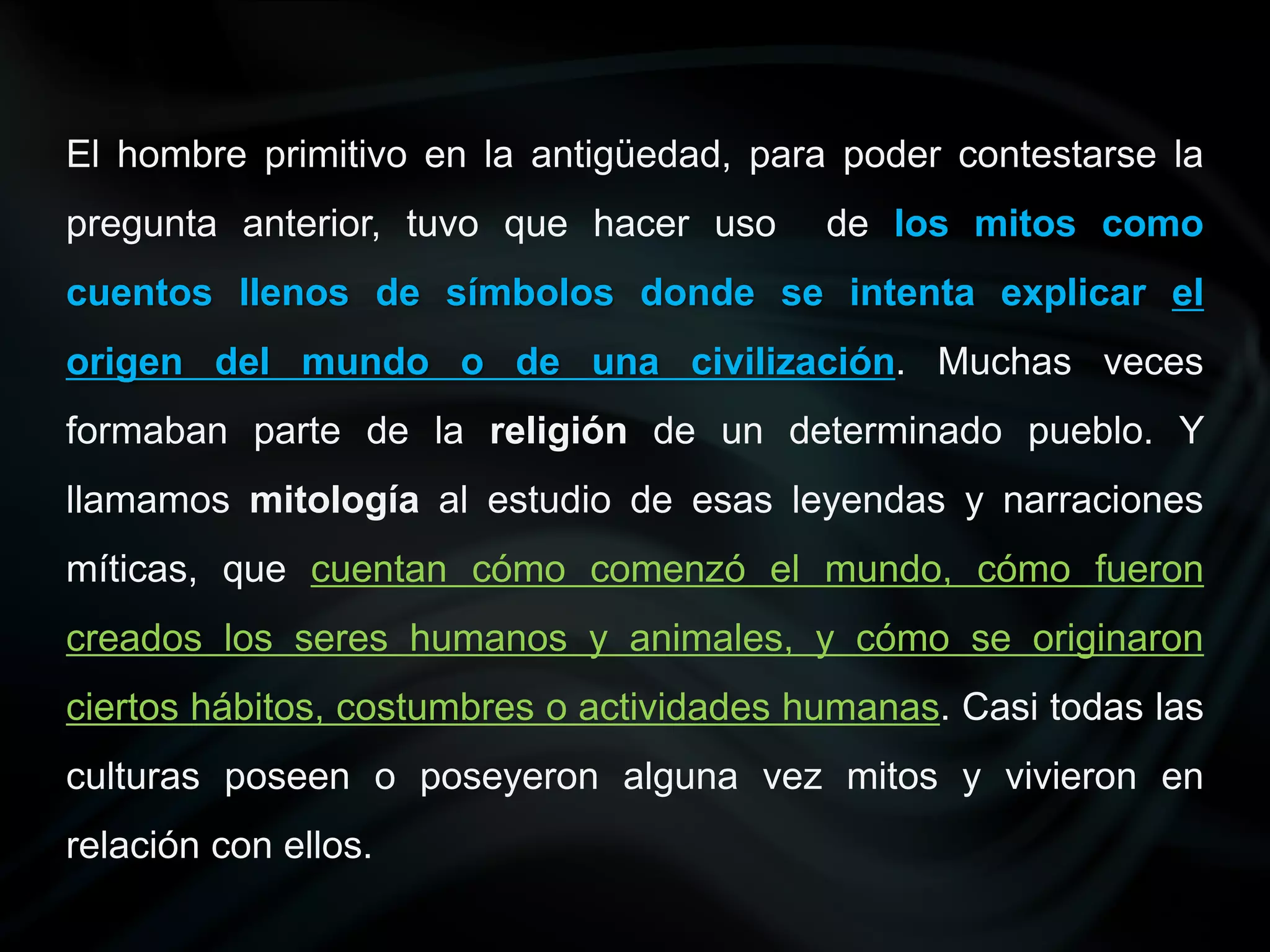El hombre primitivo en la antigüedad, para poder contestarse la
pregunta anterior, tuvo que hacer uso      de los mitos como
cuentos llenos de símbolos donde se intenta explicar el
origen del mundo o de una civilización. Muchas veces
formaban parte de la religión de un determinado pueblo. Y
llamamos mitología al estudio de esas leyendas y narraciones
míticas, que cuentan cómo comenzó el mundo, cómo fueron
creados los seres humanos y animales, y cómo se originaron
ciertos hábitos, costumbres o actividades humanas. Casi todas las
culturas poseen o poseyeron alguna vez mitos y vivieron en
relación con ellos.
 