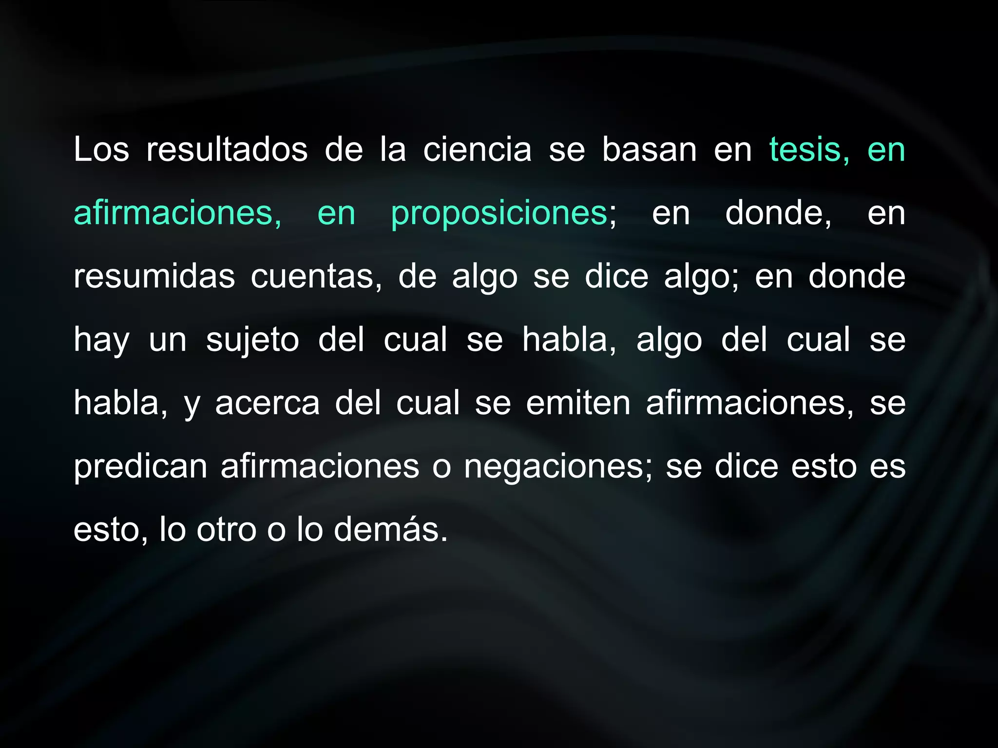 Los resultados de la ciencia se basan en tesis, en
afirmaciones, en proposiciones; en donde, en
resumidas cuentas, de algo se dice algo; en donde
hay un sujeto del cual se habla, algo del cual se
habla, y acerca del cual se emiten afirmaciones, se
predican afirmaciones o negaciones; se dice esto es
esto, lo otro o lo demás.
 