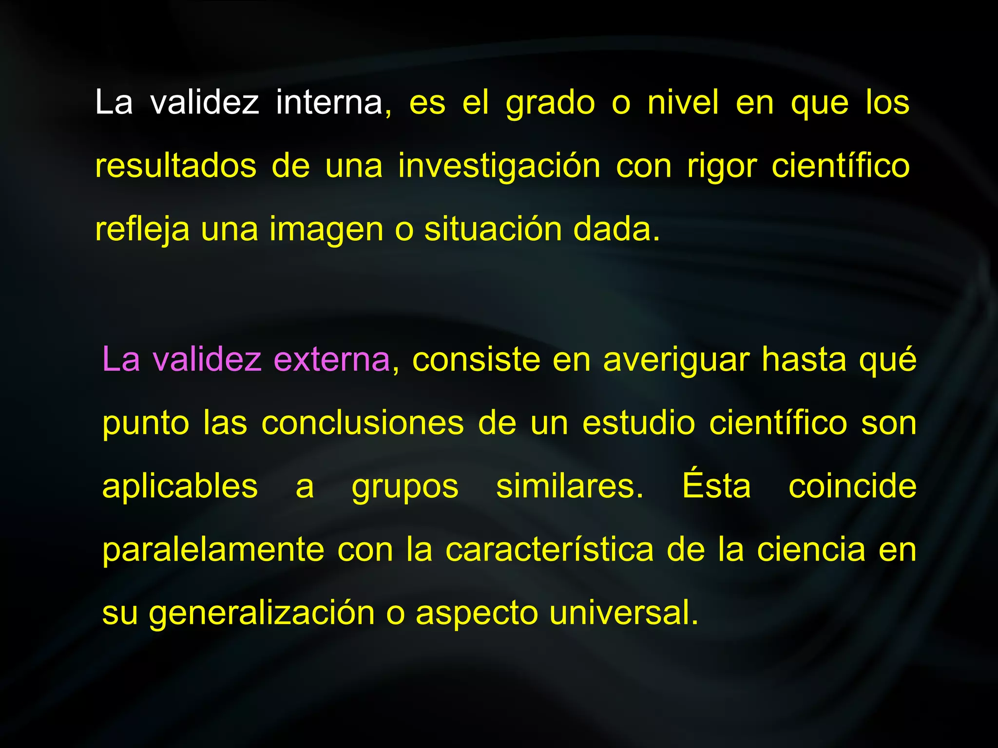 La validez interna, es el grado o nivel en que los
resultados de una investigación con rigor científico
refleja una imagen o situación dada.


La validez externa, consiste en averiguar hasta qué
punto las conclusiones de un estudio científico son
aplicables   a   grupos   similares.   Ésta   coincide
paralelamente con la característica de la ciencia en
su generalización o aspecto universal.
 