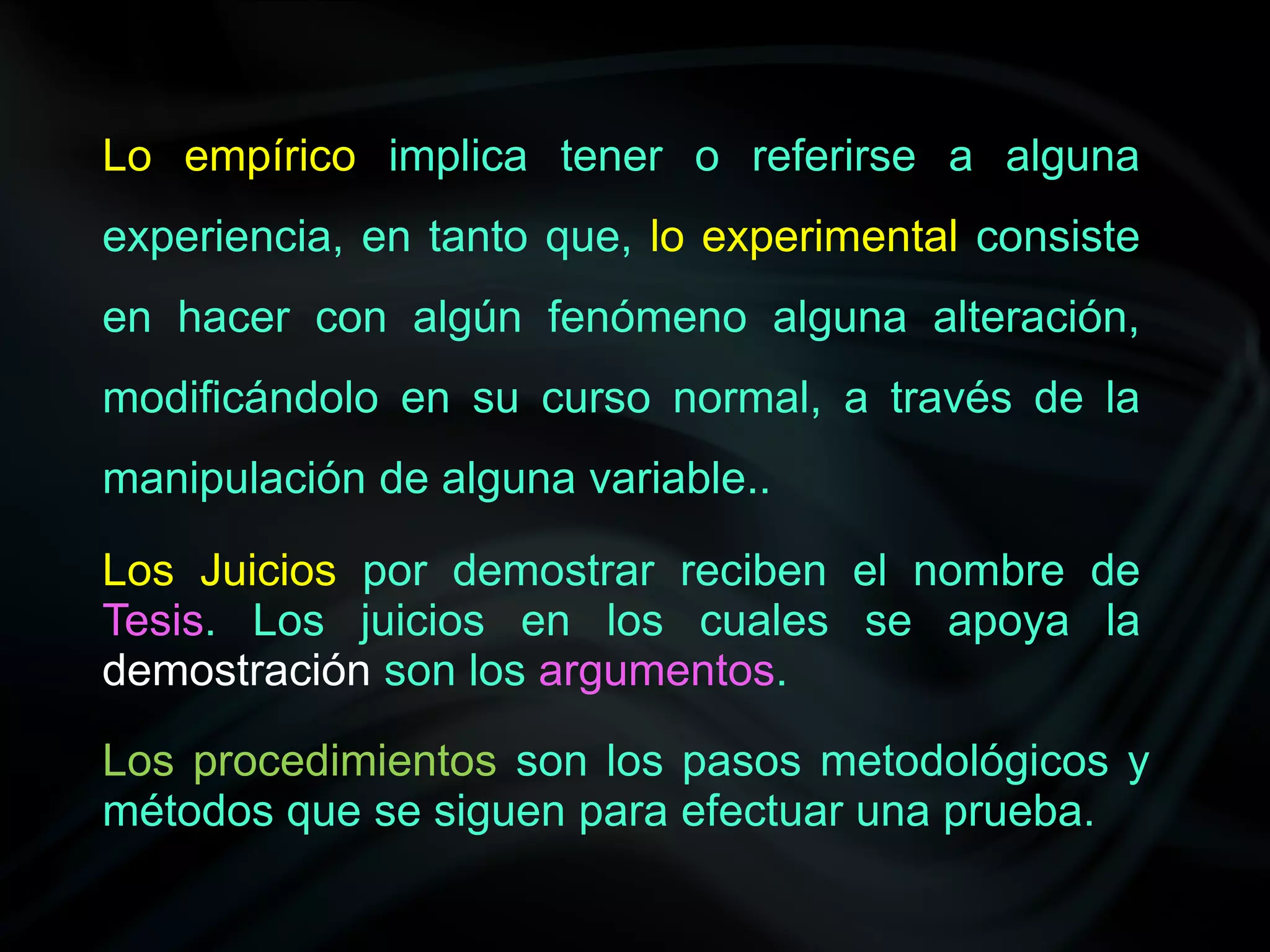 Lo empírico implica tener o referirse a alguna
experiencia, en tanto que, lo experimental consiste
en hacer con algún fenómeno alguna alteración,
modificándolo en su curso normal, a través de la
manipulación de alguna variable..

Los Juicios por demostrar reciben el nombre de
Tesis. Los juicios en los cuales se apoya la
demostración son los argumentos.

Los procedimientos son los pasos metodológicos y
métodos que se siguen para efectuar una prueba.
 