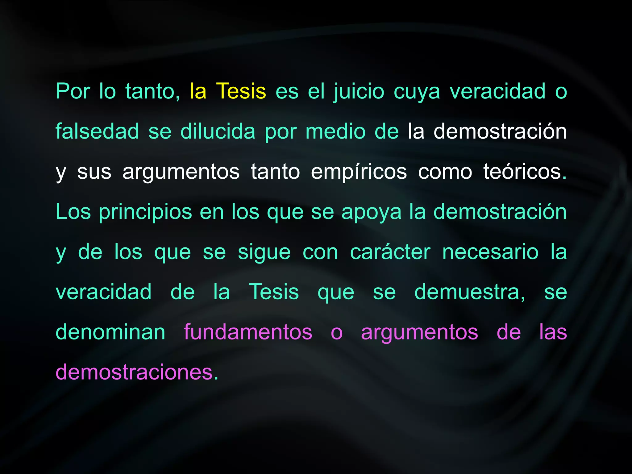 Por lo tanto, la Tesis es el juicio cuya veracidad o
falsedad se dilucida por medio de la demostración
y sus argumentos tanto empíricos como teóricos.
Los principios en los que se apoya la demostración
y de los que se sigue con carácter necesario la
veracidad de la Tesis que se demuestra, se
denominan fundamentos o argumentos de las
demostraciones.
 