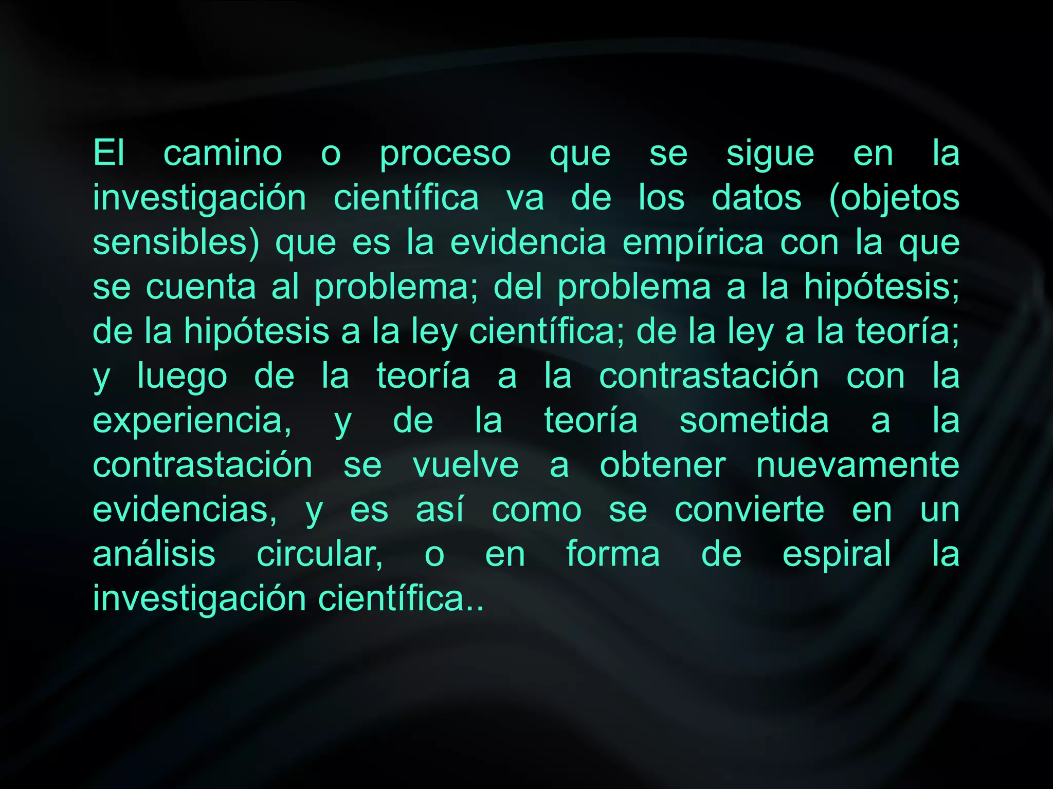 El camino o proceso que se sigue en la
investigación científica va de los datos (objetos
sensibles) que es la evidencia empírica con la que
se cuenta al problema; del problema a la hipótesis;
de la hipótesis a la ley científica; de la ley a la teoría;
y luego de la teoría a la contrastación con la
experiencia, y de la teoría sometida a la
contrastación se vuelve a obtener nuevamente
evidencias, y es así como se convierte en un
análisis circular, o en forma de espiral la
investigación científica..
 