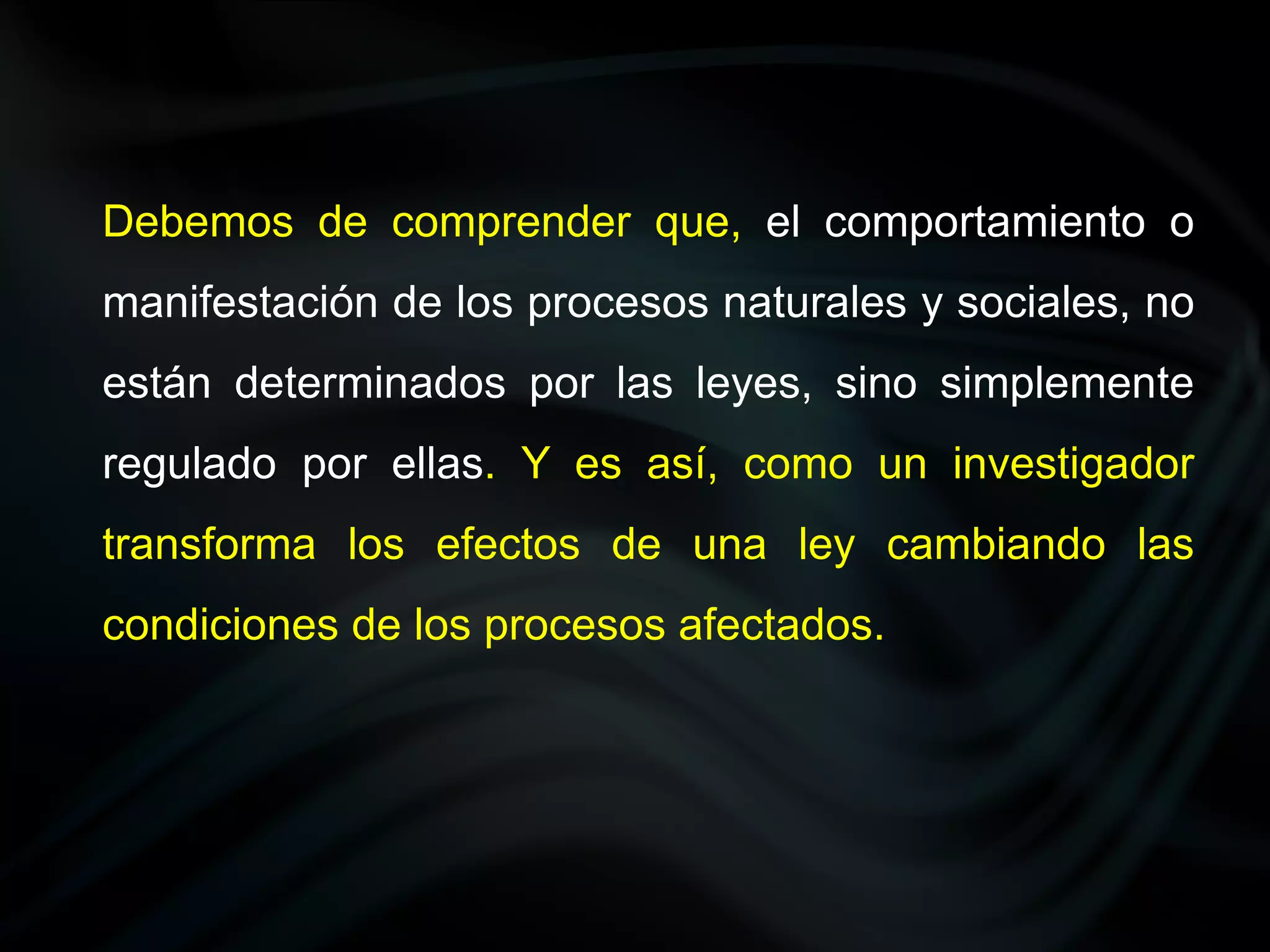 Debemos de comprender que, el comportamiento o
manifestación de los procesos naturales y sociales, no
están determinados por las leyes, sino simplemente
regulado por ellas. Y es así, como un investigador
transforma los efectos de una ley cambiando las
condiciones de los procesos afectados.
 