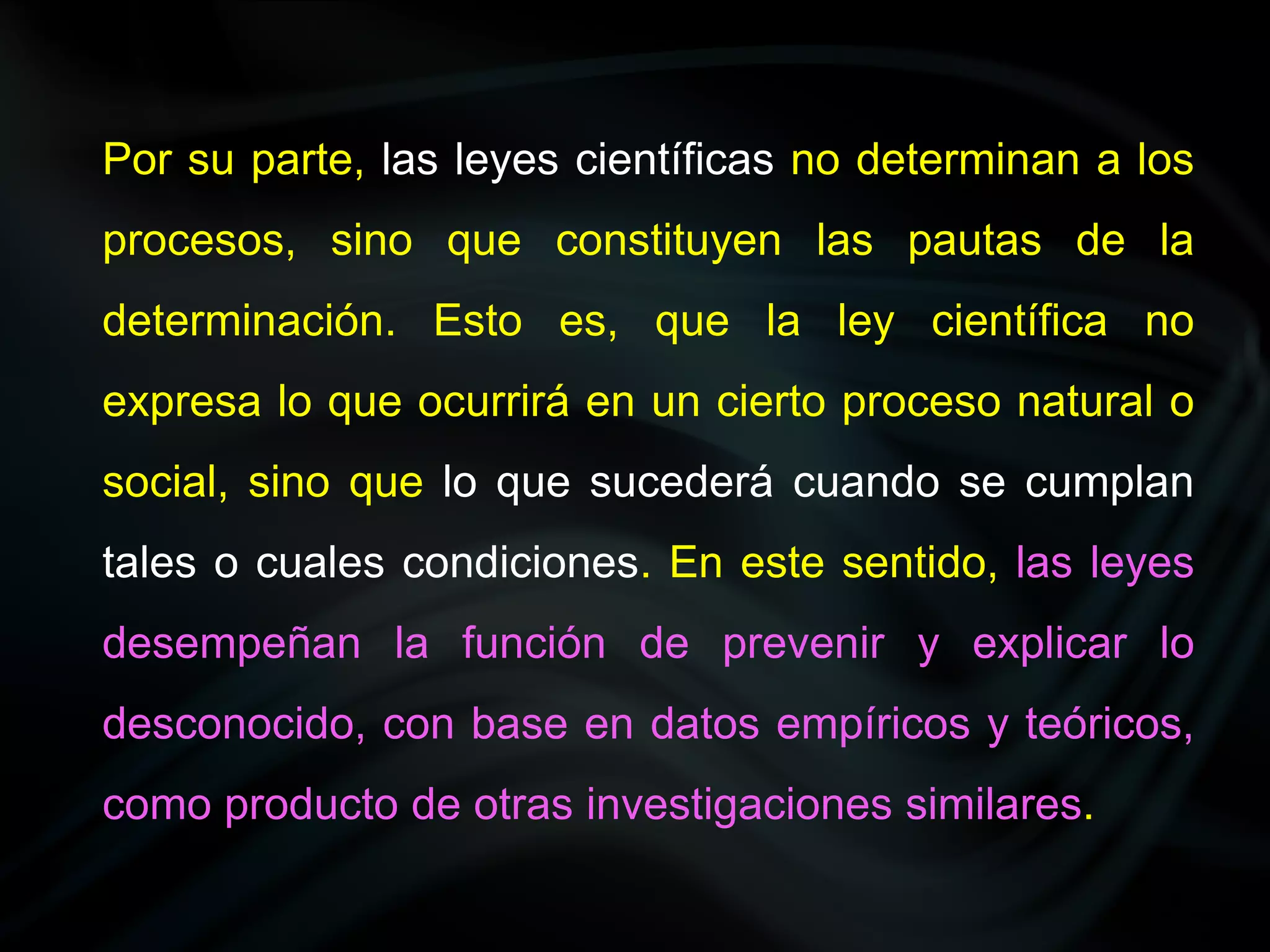 Por su parte, las leyes científicas no determinan a los
procesos, sino que constituyen las pautas de la
determinación. Esto es, que la ley científica no
expresa lo que ocurrirá en un cierto proceso natural o
social, sino que lo que sucederá cuando se cumplan
tales o cuales condiciones. En este sentido, las leyes
desempeñan la función de prevenir y explicar lo
desconocido, con base en datos empíricos y teóricos,
como producto de otras investigaciones similares.
 
