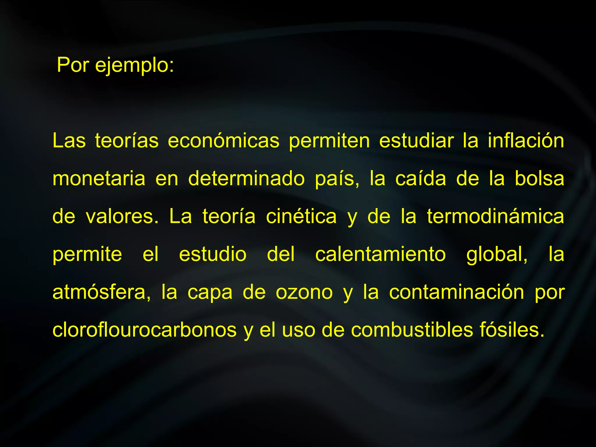Por ejemplo:


Las teorías económicas permiten estudiar la inflación
monetaria en determinado país, la caída de la bolsa
de valores. La teoría cinética y de la termodinámica
permite el estudio del calentamiento global, la
atmósfera, la capa de ozono y la contaminación por
cloroflourocarbonos y el uso de combustibles fósiles.
 