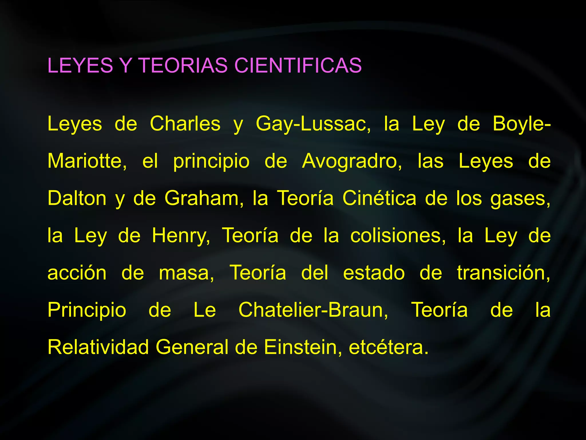 LEYES Y TEORIAS CIENTIFICAS

Leyes de Charles y Gay-Lussac, la Ley de Boyle-
Mariotte, el principio de Avogradro, las Leyes de
Dalton y de Graham, la Teoría Cinética de los gases,
la Ley de Henry, Teoría de la colisiones, la Ley de
acción de masa, Teoría del estado de transición,
Principio   de   Le   Chatelier-Braun,   Teoría   de   la
Relatividad General de Einstein, etcétera.
 