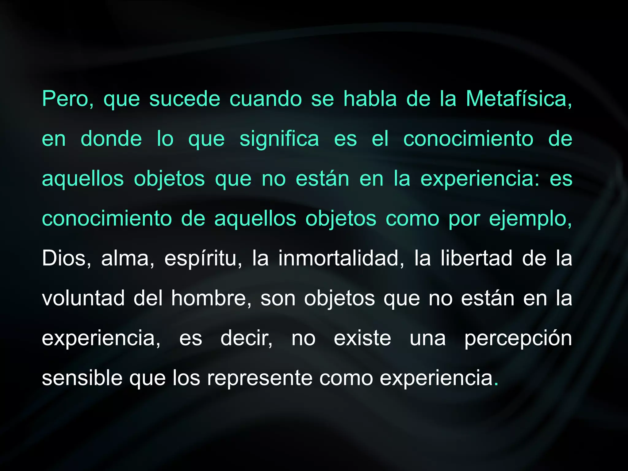 Pero, que sucede cuando se habla de la Metafísica,
en donde lo que significa es el conocimiento de
aquellos objetos que no están en la experiencia: es
conocimiento de aquellos objetos como por ejemplo,
Dios, alma, espíritu, la inmortalidad, la libertad de la
voluntad del hombre, son objetos que no están en la
experiencia, es decir, no existe una percepción
sensible que los represente como experiencia.
 