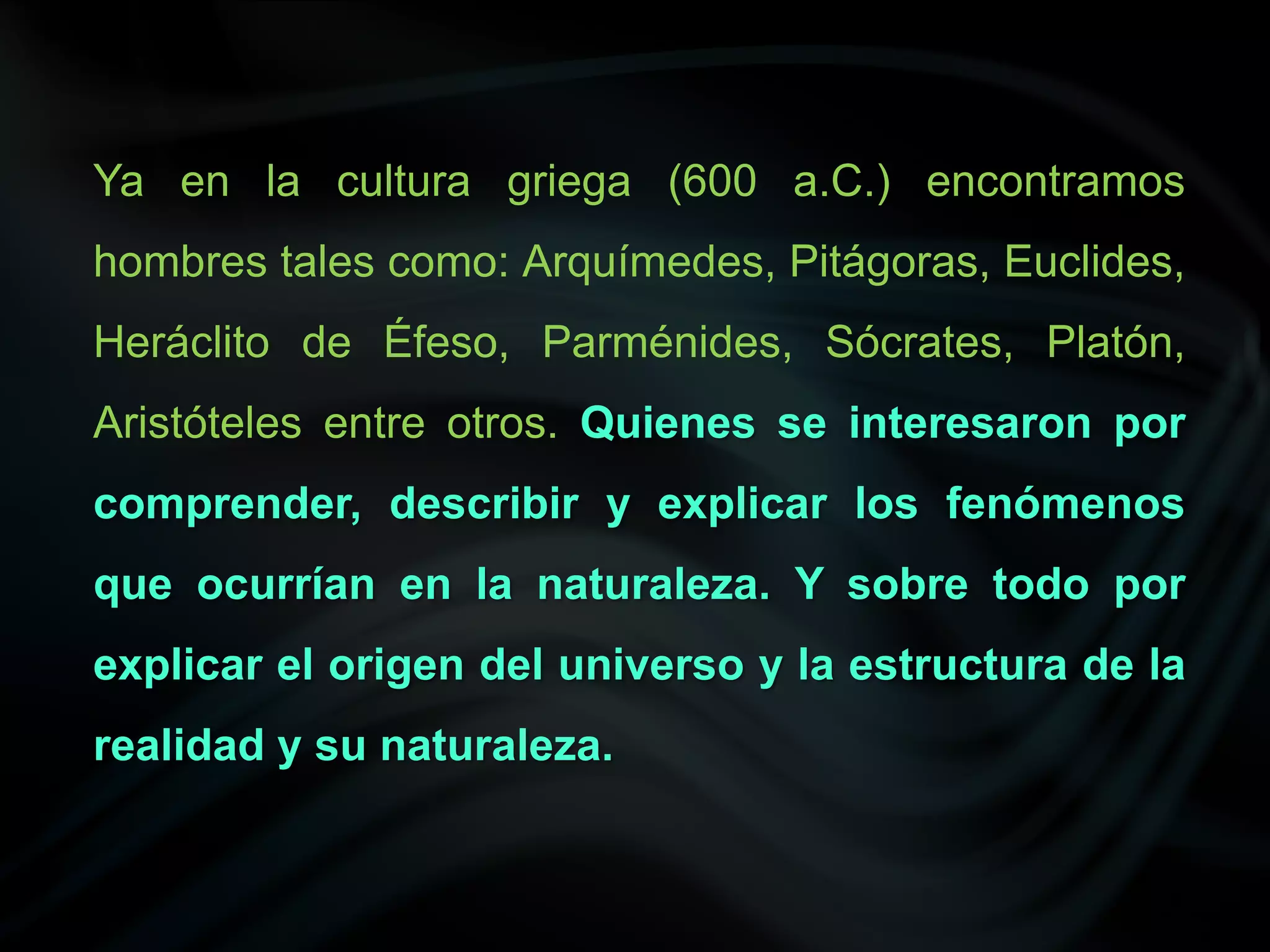 Ya en la cultura griega (600 a.C.) encontramos
hombres tales como: Arquímedes, Pitágoras, Euclides,
Heráclito de Éfeso, Parménides, Sócrates, Platón,
Aristóteles entre otros. Quienes se interesaron por
comprender, describir y explicar los fenómenos
que ocurrían en la naturaleza. Y sobre todo por
explicar el origen del universo y la estructura de la
realidad y su naturaleza.
 