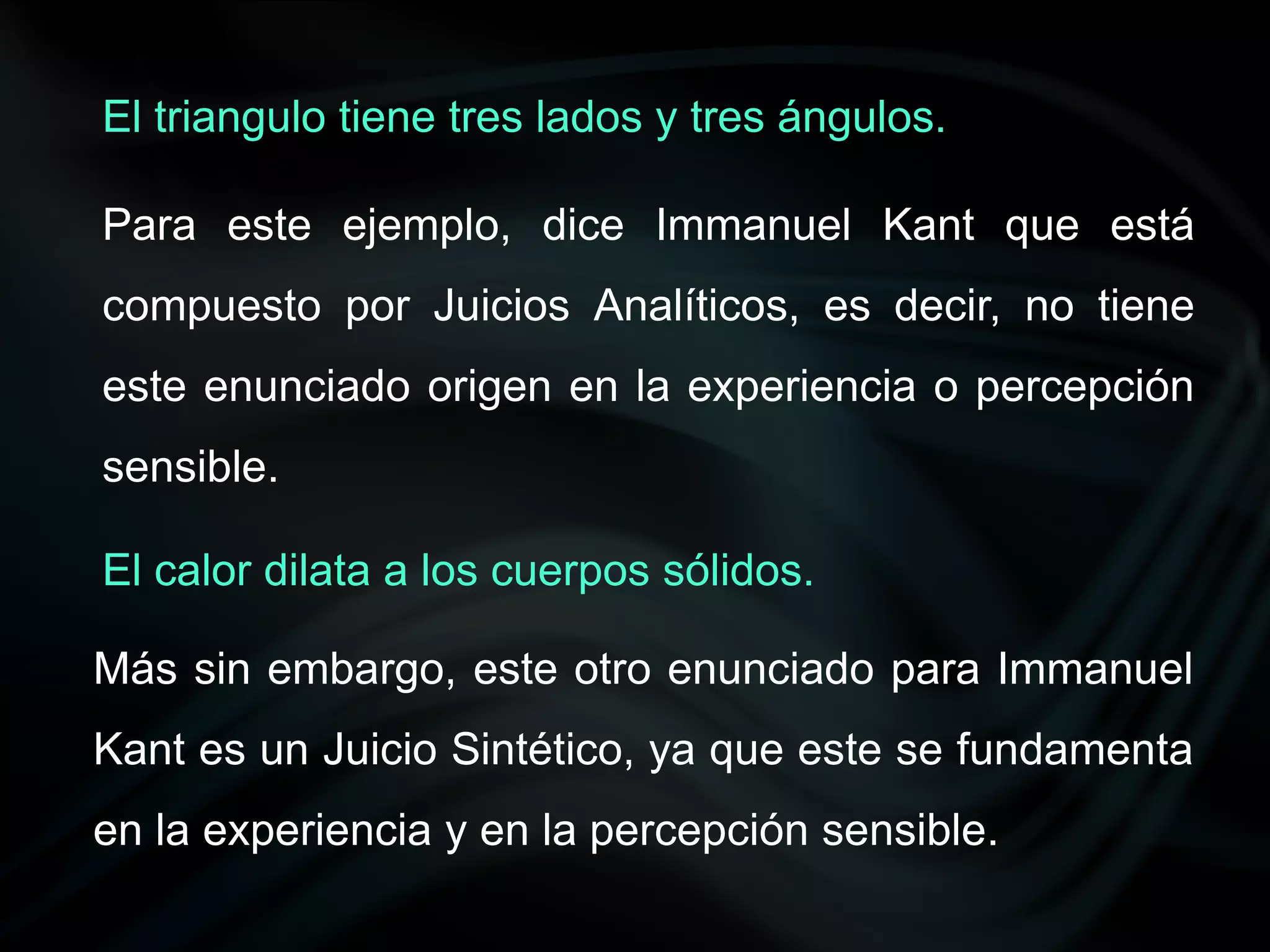 El triangulo tiene tres lados y tres ángulos.

Para este ejemplo, dice Immanuel Kant que está
compuesto por Juicios Analíticos, es decir, no tiene
este enunciado origen en la experiencia o percepción
sensible.

El calor dilata a los cuerpos sólidos.

Más sin embargo, este otro enunciado para Immanuel
Kant es un Juicio Sintético, ya que este se fundamenta
en la experiencia y en la percepción sensible.
 