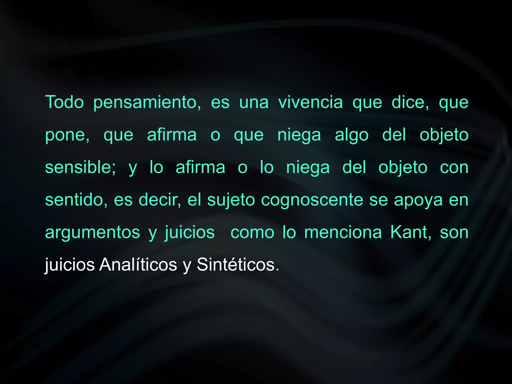 Todo pensamiento, es una vivencia que dice, que
pone, que afirma o que niega algo del objeto
sensible; y lo afirma o lo niega del objeto con
sentido, es decir, el sujeto cognoscente se apoya en
argumentos y juicios como lo menciona Kant, son
juicios Analíticos y Sintéticos.
 