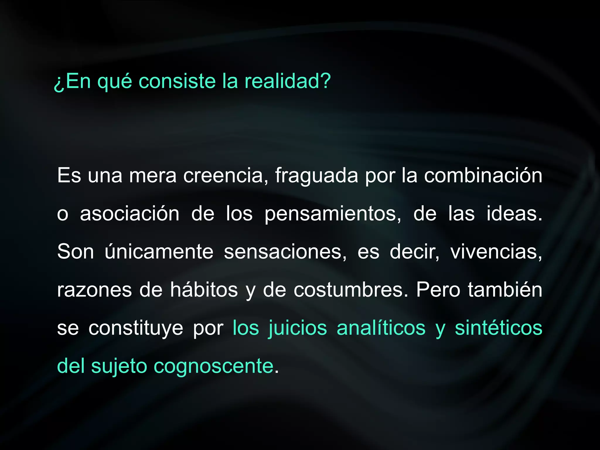 ¿En qué consiste la realidad?



Es una mera creencia, fraguada por la combinación
o asociación de los pensamientos, de las ideas.
Son únicamente sensaciones, es decir, vivencias,
razones de hábitos y de costumbres. Pero también
se constituye por los juicios analíticos y sintéticos
del sujeto cognoscente.
 
