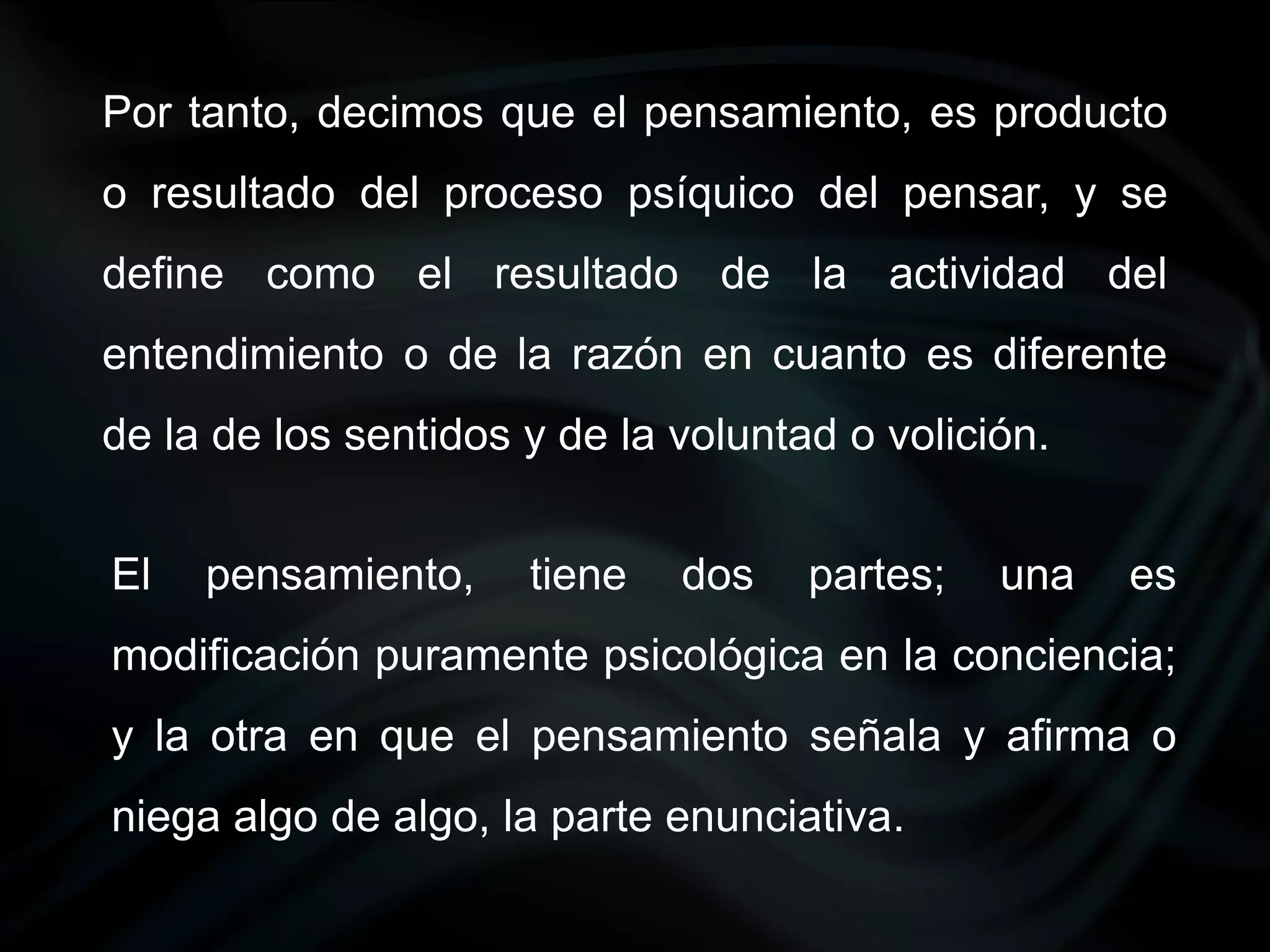 Por tanto, decimos que el pensamiento, es producto
o resultado del proceso psíquico del pensar, y se
define como el resultado de la actividad del
entendimiento o de la razón en cuanto es diferente
de la de los sentidos y de la voluntad o volición.


El   pensamiento,     tiene   dos    partes;   una   es
modificación puramente psicológica en la conciencia;
y la otra en que el pensamiento señala y afirma o
niega algo de algo, la parte enunciativa.
 