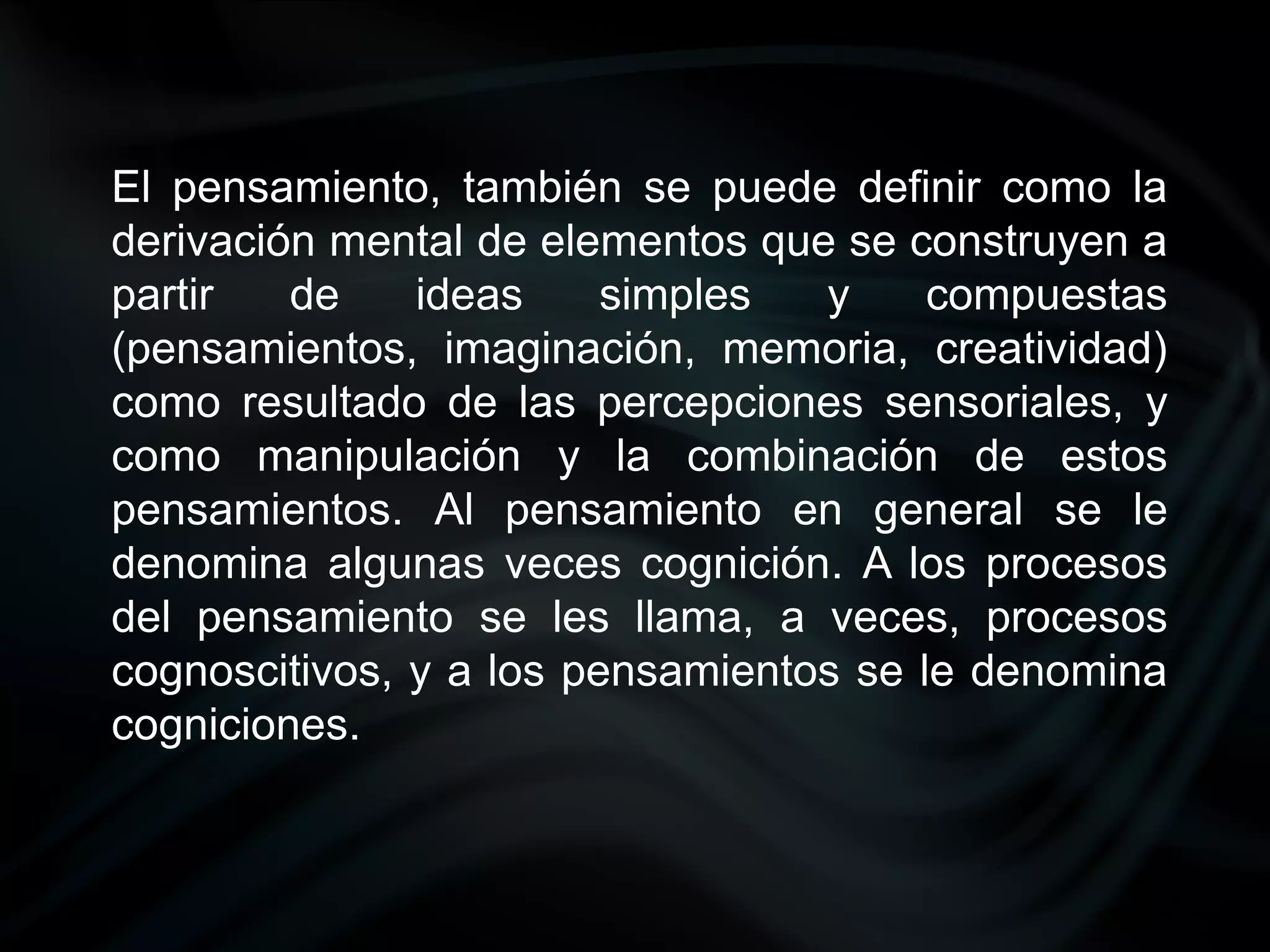 El pensamiento, también se puede definir como la
derivación mental de elementos que se construyen a
partir   de    ideas     simples  y     compuestas
(pensamientos, imaginación, memoria, creatividad)
como resultado de las percepciones sensoriales, y
como manipulación y la combinación de estos
pensamientos. Al pensamiento en general se le
denomina algunas veces cognición. A los procesos
del pensamiento se les llama, a veces, procesos
cognoscitivos, y a los pensamientos se le denomina
cogniciones.
 
