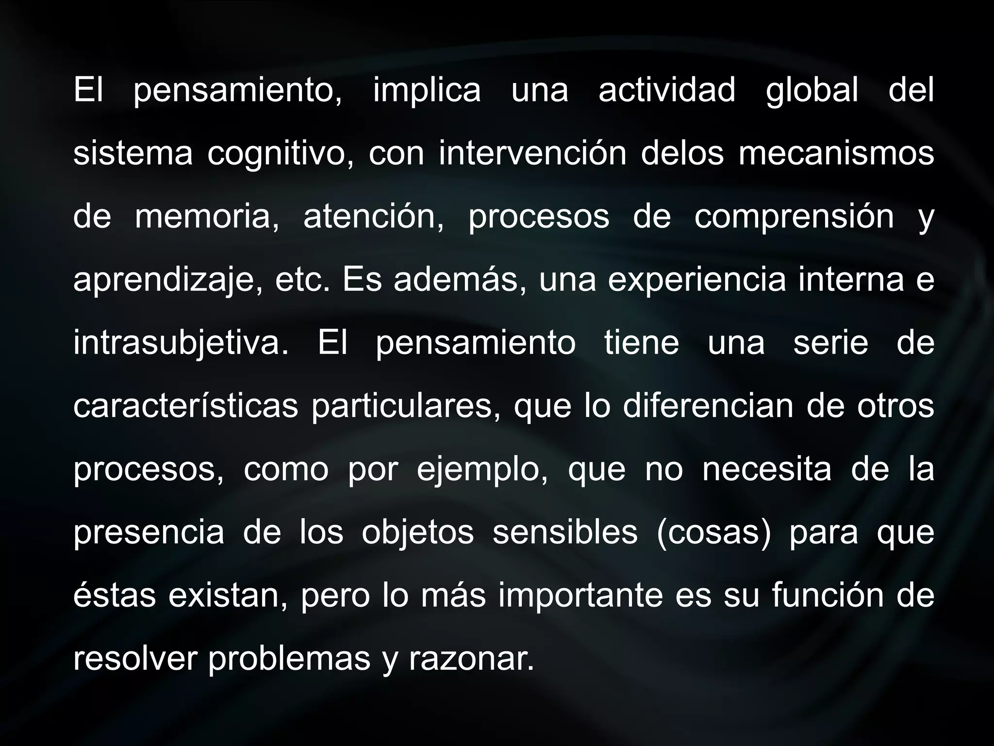 El pensamiento, implica una actividad global del
sistema cognitivo, con intervención delos mecanismos
de memoria, atención, procesos de comprensión y
aprendizaje, etc. Es además, una experiencia interna e
intrasubjetiva. El pensamiento tiene una serie de
características particulares, que lo diferencian de otros
procesos, como por ejemplo, que no necesita de la
presencia de los objetos sensibles (cosas) para que
éstas existan, pero lo más importante es su función de
resolver problemas y razonar.
 