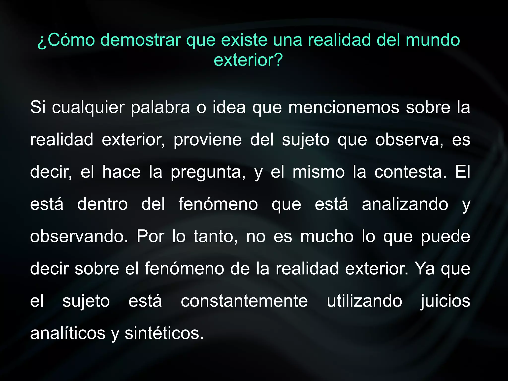 ¿Cómo demostrar que existe una realidad del mundo
                   exterior?

Si cualquier palabra o idea que mencionemos sobre la
realidad exterior, proviene del sujeto que observa, es
decir, el hace la pregunta, y el mismo la contesta. El
está dentro del fenómeno que está analizando y
observando. Por lo tanto, no es mucho lo que puede
decir sobre el fenómeno de la realidad exterior. Ya que
el   sujeto   está   constantemente   utilizando   juicios
analíticos y sintéticos.
 
