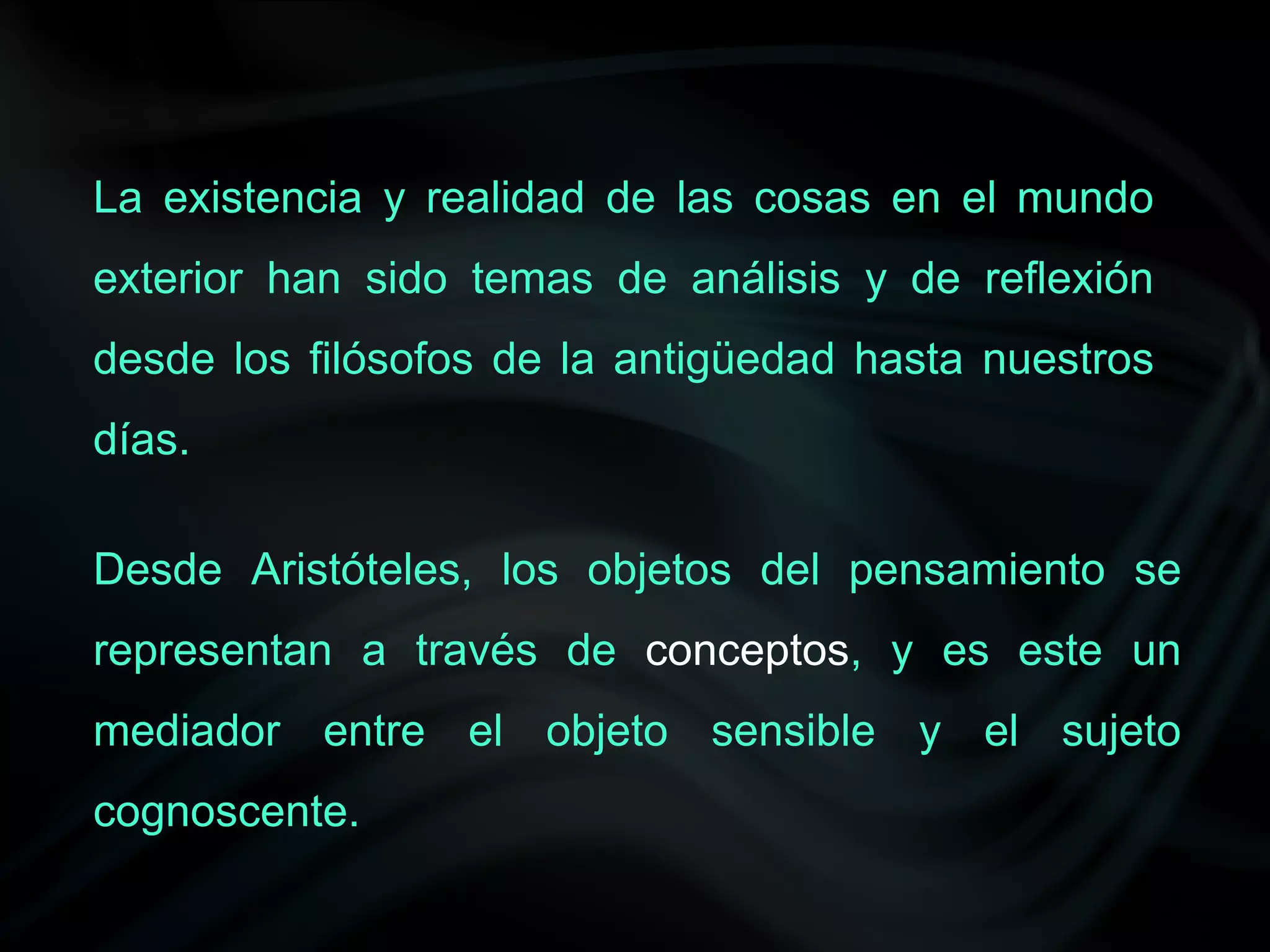 La existencia y realidad de las cosas en el mundo
exterior han sido temas de análisis y de reflexión
desde los filósofos de la antigüedad hasta nuestros
días.

Desde Aristóteles, los objetos del pensamiento se
representan a través de conceptos, y es este un
mediador entre el objeto sensible y el sujeto
cognoscente.
 