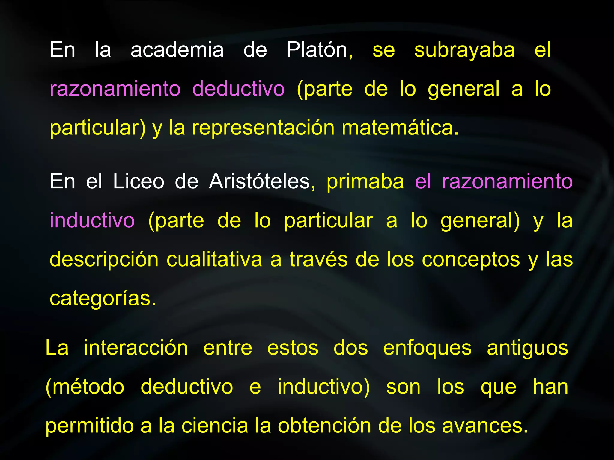 En la academia de Platón, se subrayaba el
razonamiento deductivo (parte de lo general a lo
particular) y la representación matemática.

En el Liceo de Aristóteles, primaba el razonamiento
inductivo (parte de lo particular a lo general) y la
descripción cualitativa a través de los conceptos y las
categorías.

La interacción entre estos dos enfoques antiguos
(método deductivo e inductivo) son los que han
permitido a la ciencia la obtención de los avances.
 