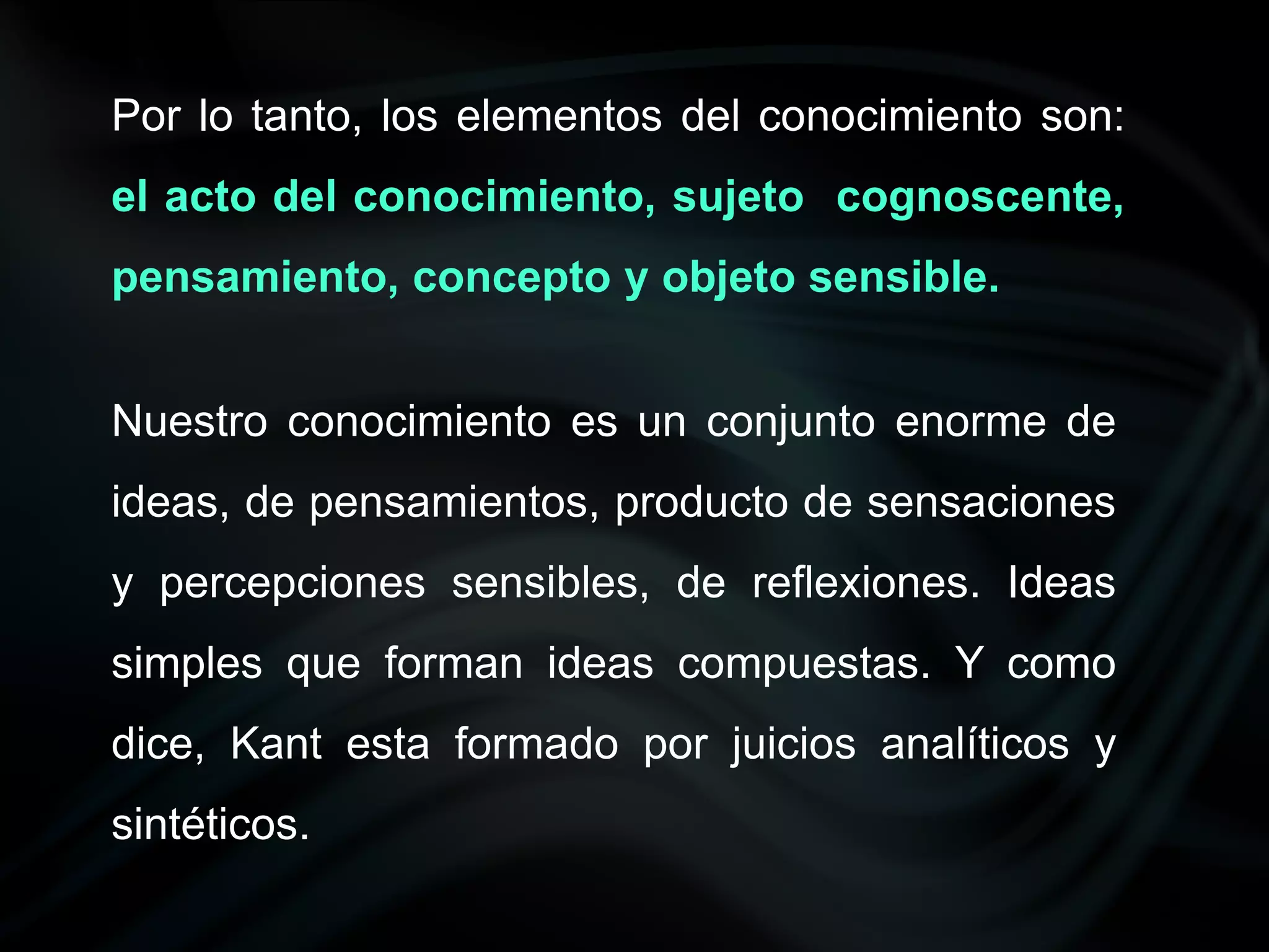 Por lo tanto, los elementos del conocimiento son:
el acto del conocimiento, sujeto cognoscente,
pensamiento, concepto y objeto sensible.


Nuestro conocimiento es un conjunto enorme de
ideas, de pensamientos, producto de sensaciones
y percepciones sensibles, de reflexiones. Ideas
simples que forman ideas compuestas. Y como
dice, Kant esta formado por juicios analíticos y
sintéticos.
 
