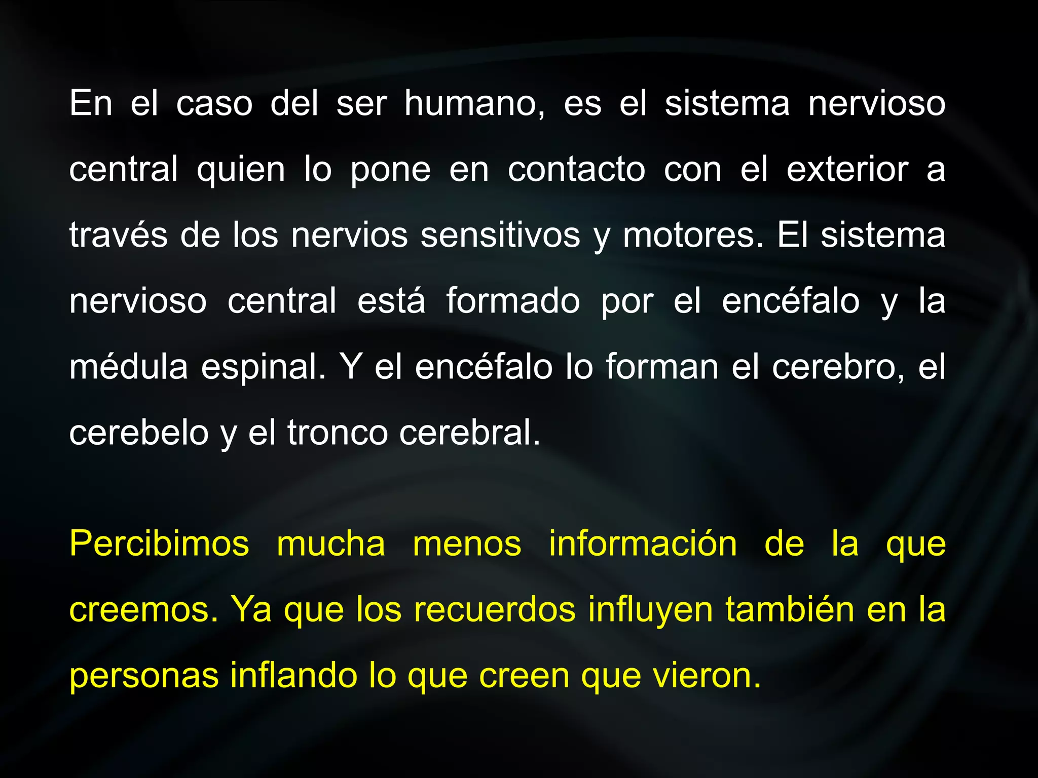 En el caso del ser humano, es el sistema nervioso
central quien lo pone en contacto con el exterior a
través de los nervios sensitivos y motores. El sistema
nervioso central está formado por el encéfalo y la
médula espinal. Y el encéfalo lo forman el cerebro, el
cerebelo y el tronco cerebral.


Percibimos mucha menos información de la que
creemos. Ya que los recuerdos influyen también en la
personas inflando lo que creen que vieron.
 