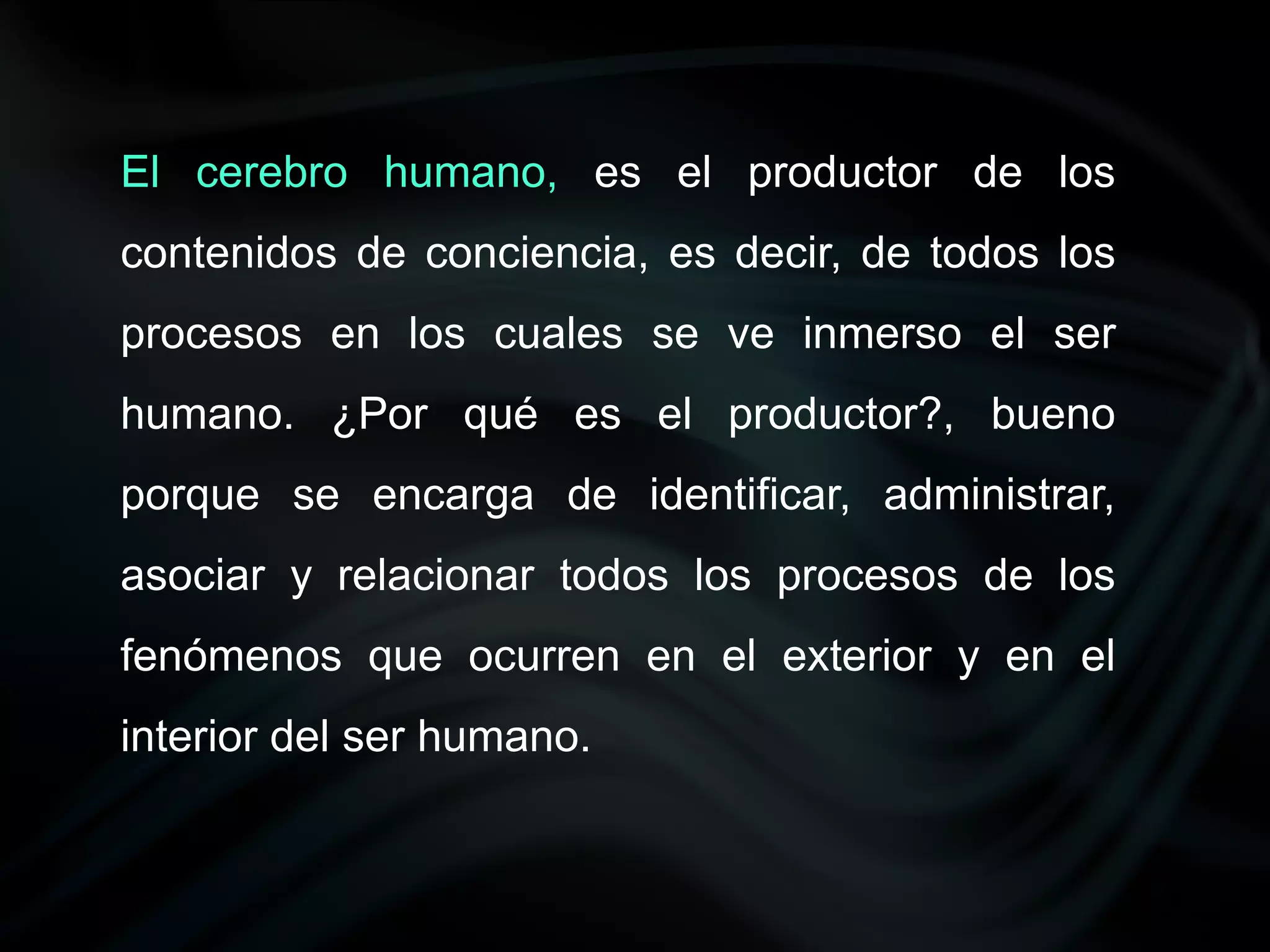 El cerebro humano, es el productor de los
contenidos de conciencia, es decir, de todos los
procesos en los cuales se ve inmerso el ser
humano. ¿Por qué es el productor?, bueno
porque se encarga de identificar, administrar,
asociar y relacionar todos los procesos de los
fenómenos que ocurren en el exterior y en el
interior del ser humano.
 