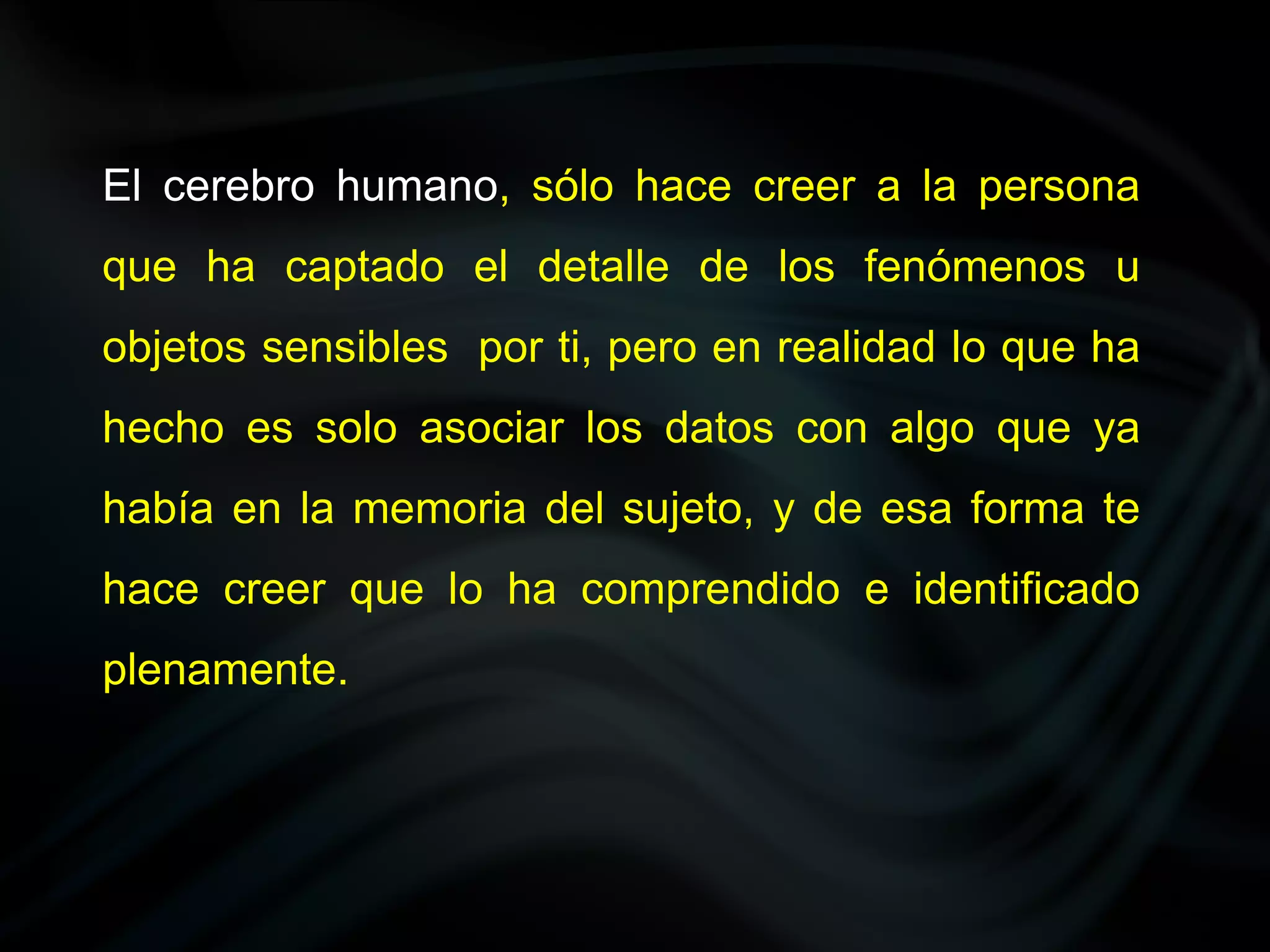 El cerebro humano, sólo hace creer a la persona
que ha captado el detalle de los fenómenos u
objetos sensibles por ti, pero en realidad lo que ha
hecho es solo asociar los datos con algo que ya
había en la memoria del sujeto, y de esa forma te
hace creer que lo ha comprendido e identificado
plenamente.
 