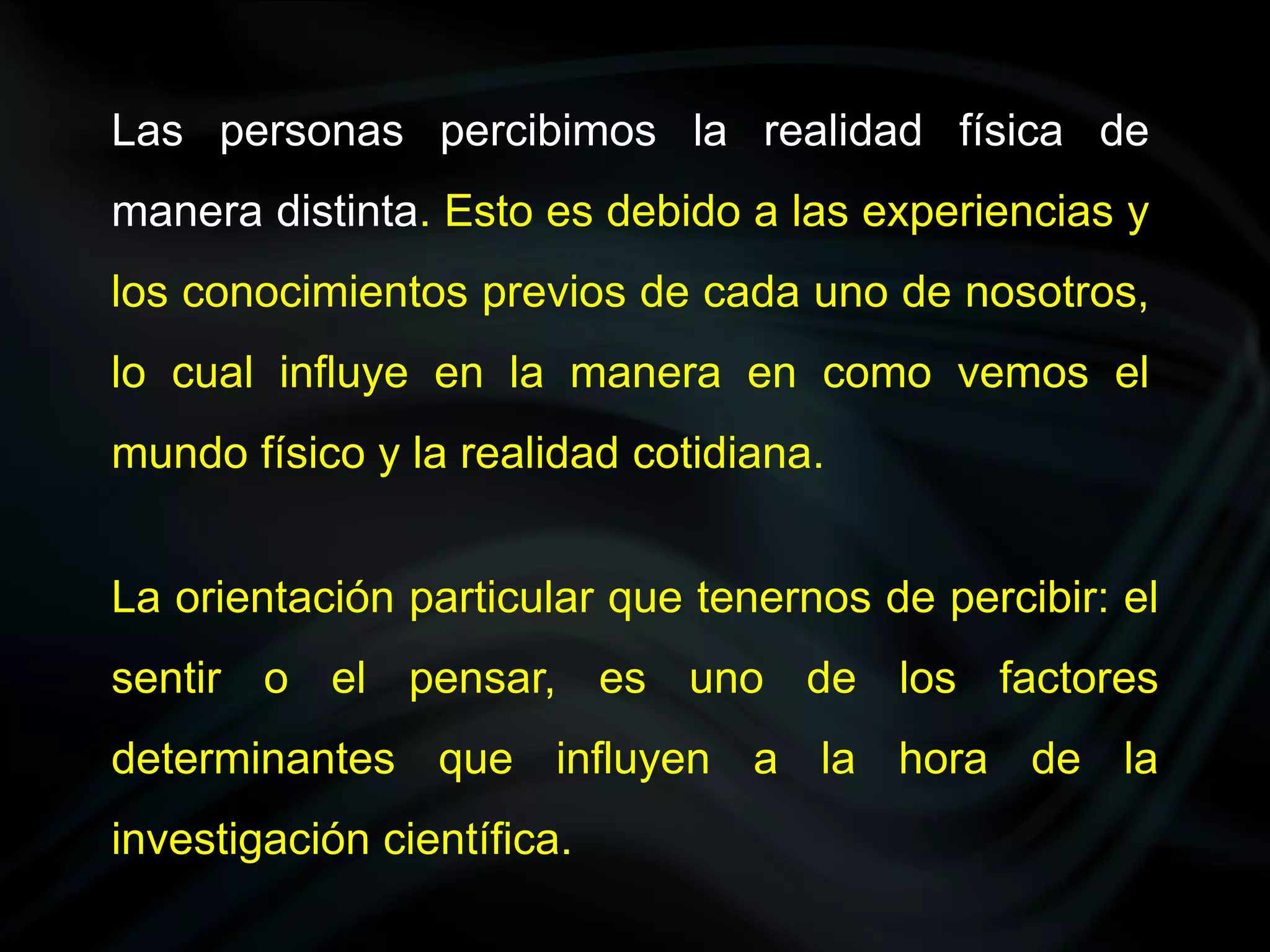 Las personas percibimos la realidad física de
manera distinta. Esto es debido a las experiencias y
los conocimientos previos de cada uno de nosotros,
lo cual influye en la manera en como vemos el
mundo físico y la realidad cotidiana.


La orientación particular que tenernos de percibir: el
sentir o el pensar, es uno de los factores
determinantes que influyen a la hora de la
investigación científica.
 