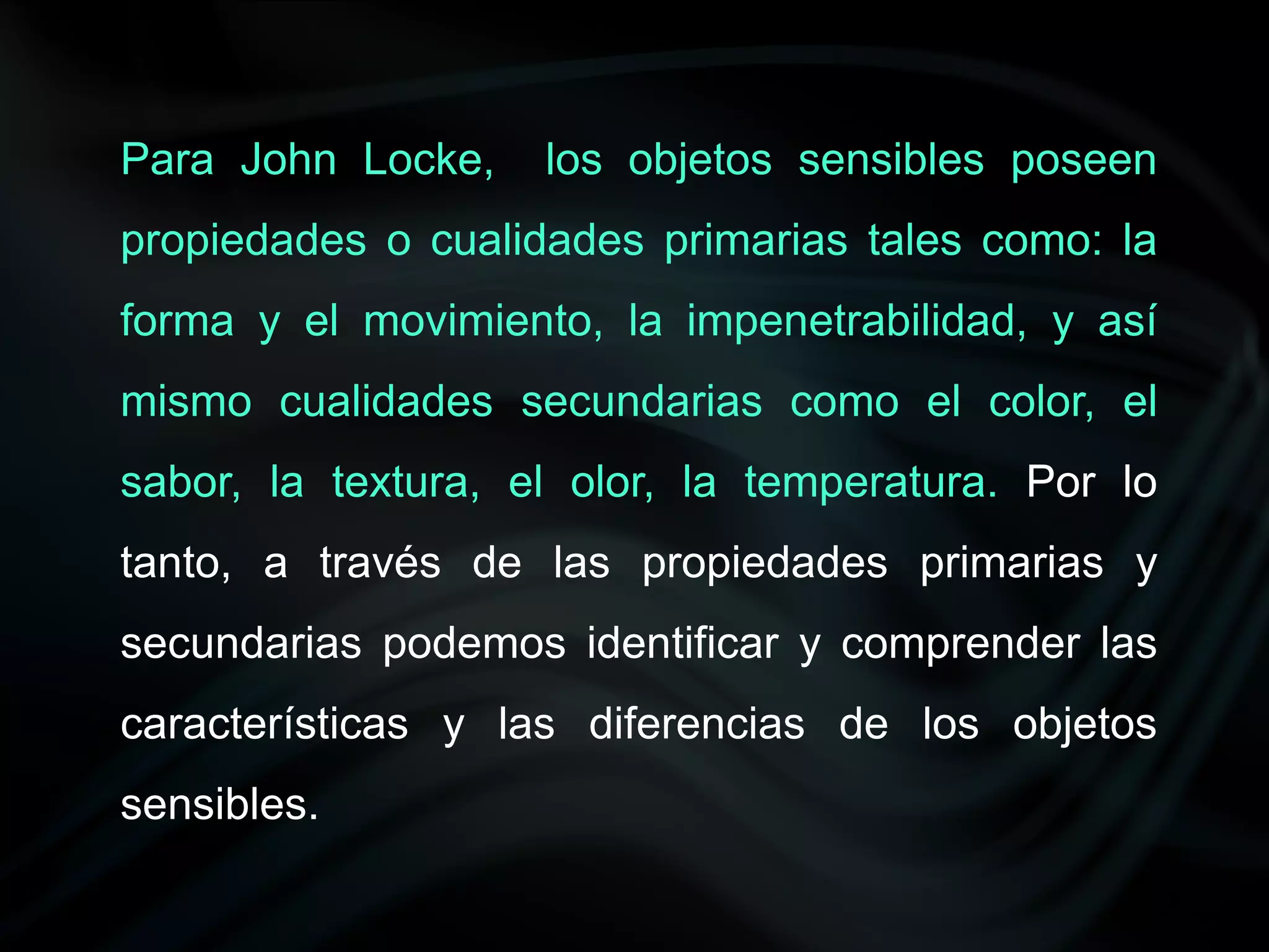 Para John Locke,    los objetos sensibles poseen
propiedades o cualidades primarias tales como: la
forma y el movimiento, la impenetrabilidad, y así
mismo cualidades secundarias como el color, el
sabor, la textura, el olor, la temperatura. Por lo
tanto, a través de las propiedades primarias y
secundarias podemos identificar y comprender las
características y las diferencias de los objetos
sensibles.
 